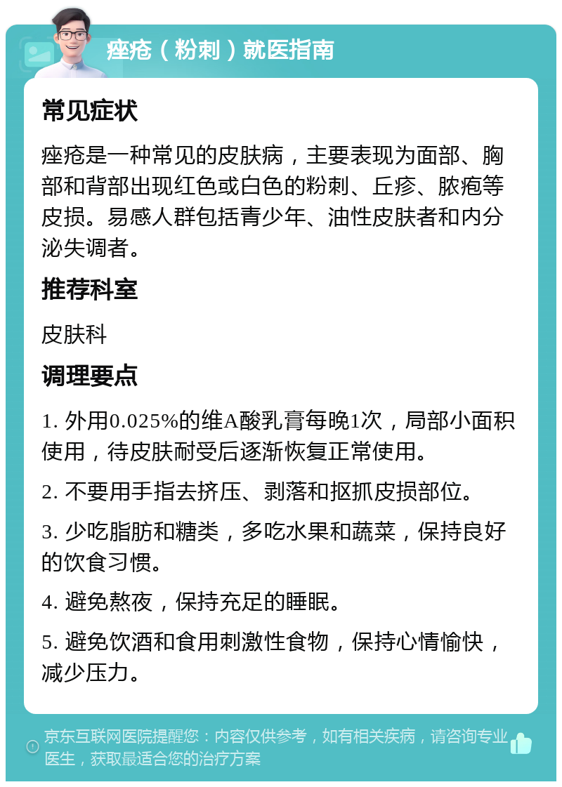 痤疮（粉刺）就医指南 常见症状 痤疮是一种常见的皮肤病，主要表现为面部、胸部和背部出现红色或白色的粉刺、丘疹、脓疱等皮损。易感人群包括青少年、油性皮肤者和内分泌失调者。 推荐科室 皮肤科 调理要点 1. 外用0.025%的维A酸乳膏每晚1次，局部小面积使用，待皮肤耐受后逐渐恢复正常使用。 2. 不要用手指去挤压、剥落和抠抓皮损部位。 3. 少吃脂肪和糖类，多吃水果和蔬菜，保持良好的饮食习惯。 4. 避免熬夜，保持充足的睡眠。 5. 避免饮酒和食用刺激性食物，保持心情愉快，减少压力。