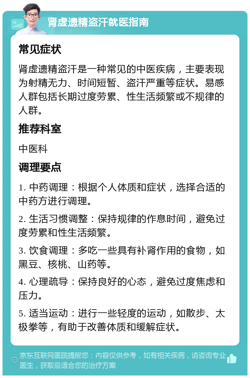 肾虚遗精盗汗就医指南 常见症状 肾虚遗精盗汗是一种常见的中医疾病，主要表现为射精无力、时间短暂、盗汗严重等症状。易感人群包括长期过度劳累、性生活频繁或不规律的人群。 推荐科室 中医科 调理要点 1. 中药调理：根据个人体质和症状，选择合适的中药方进行调理。 2. 生活习惯调整：保持规律的作息时间，避免过度劳累和性生活频繁。 3. 饮食调理：多吃一些具有补肾作用的食物，如黑豆、核桃、山药等。 4. 心理疏导：保持良好的心态，避免过度焦虑和压力。 5. 适当运动：进行一些轻度的运动，如散步、太极拳等，有助于改善体质和缓解症状。