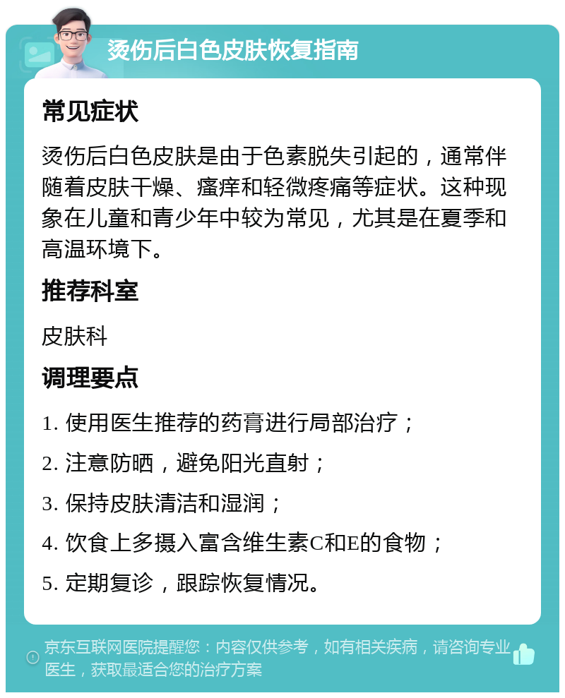 烫伤后白色皮肤恢复指南 常见症状 烫伤后白色皮肤是由于色素脱失引起的，通常伴随着皮肤干燥、瘙痒和轻微疼痛等症状。这种现象在儿童和青少年中较为常见，尤其是在夏季和高温环境下。 推荐科室 皮肤科 调理要点 1. 使用医生推荐的药膏进行局部治疗； 2. 注意防晒，避免阳光直射； 3. 保持皮肤清洁和湿润； 4. 饮食上多摄入富含维生素C和E的食物； 5. 定期复诊，跟踪恢复情况。