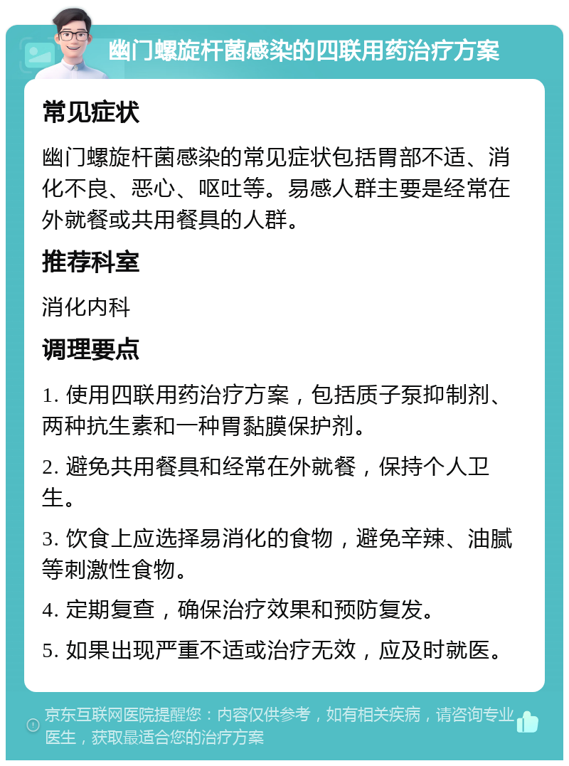 幽门螺旋杆菌感染的四联用药治疗方案 常见症状 幽门螺旋杆菌感染的常见症状包括胃部不适、消化不良、恶心、呕吐等。易感人群主要是经常在外就餐或共用餐具的人群。 推荐科室 消化内科 调理要点 1. 使用四联用药治疗方案，包括质子泵抑制剂、两种抗生素和一种胃黏膜保护剂。 2. 避免共用餐具和经常在外就餐，保持个人卫生。 3. 饮食上应选择易消化的食物，避免辛辣、油腻等刺激性食物。 4. 定期复查，确保治疗效果和预防复发。 5. 如果出现严重不适或治疗无效，应及时就医。