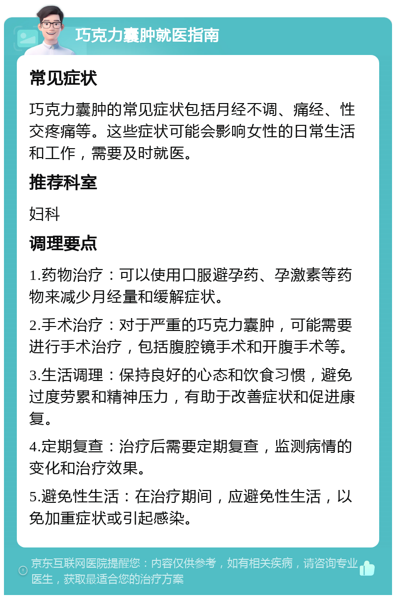 巧克力囊肿就医指南 常见症状 巧克力囊肿的常见症状包括月经不调、痛经、性交疼痛等。这些症状可能会影响女性的日常生活和工作，需要及时就医。 推荐科室 妇科 调理要点 1.药物治疗：可以使用口服避孕药、孕激素等药物来减少月经量和缓解症状。 2.手术治疗：对于严重的巧克力囊肿，可能需要进行手术治疗，包括腹腔镜手术和开腹手术等。 3.生活调理：保持良好的心态和饮食习惯，避免过度劳累和精神压力，有助于改善症状和促进康复。 4.定期复查：治疗后需要定期复查，监测病情的变化和治疗效果。 5.避免性生活：在治疗期间，应避免性生活，以免加重症状或引起感染。