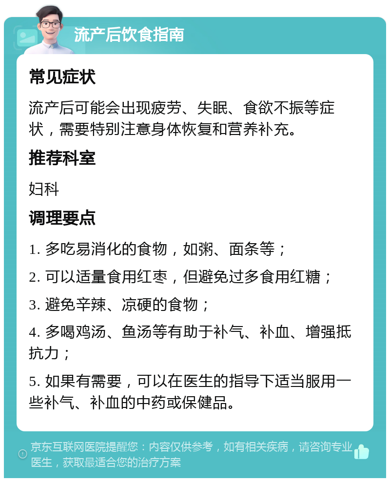 流产后饮食指南 常见症状 流产后可能会出现疲劳、失眠、食欲不振等症状，需要特别注意身体恢复和营养补充。 推荐科室 妇科 调理要点 1. 多吃易消化的食物，如粥、面条等； 2. 可以适量食用红枣，但避免过多食用红糖； 3. 避免辛辣、凉硬的食物； 4. 多喝鸡汤、鱼汤等有助于补气、补血、增强抵抗力； 5. 如果有需要，可以在医生的指导下适当服用一些补气、补血的中药或保健品。