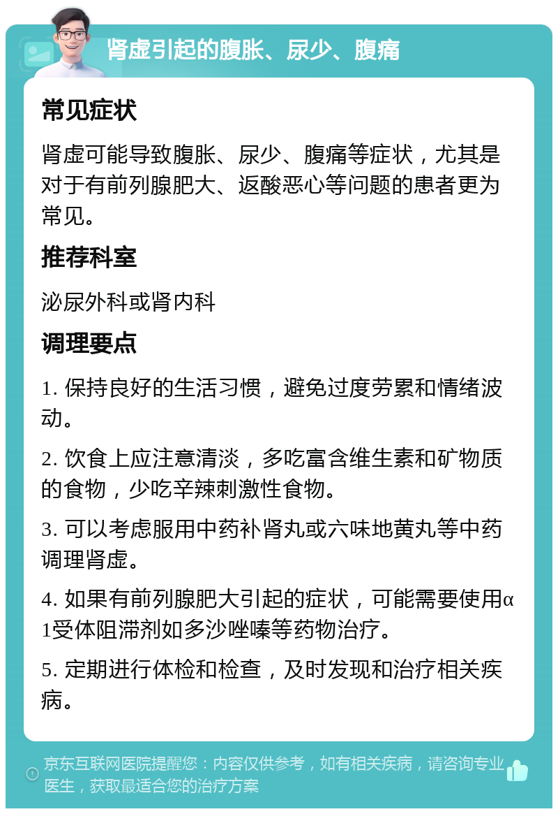 肾虚引起的腹胀、尿少、腹痛 常见症状 肾虚可能导致腹胀、尿少、腹痛等症状，尤其是对于有前列腺肥大、返酸恶心等问题的患者更为常见。 推荐科室 泌尿外科或肾内科 调理要点 1. 保持良好的生活习惯，避免过度劳累和情绪波动。 2. 饮食上应注意清淡，多吃富含维生素和矿物质的食物，少吃辛辣刺激性食物。 3. 可以考虑服用中药补肾丸或六味地黄丸等中药调理肾虚。 4. 如果有前列腺肥大引起的症状，可能需要使用α1受体阻滞剂如多沙唑嗪等药物治疗。 5. 定期进行体检和检查，及时发现和治疗相关疾病。