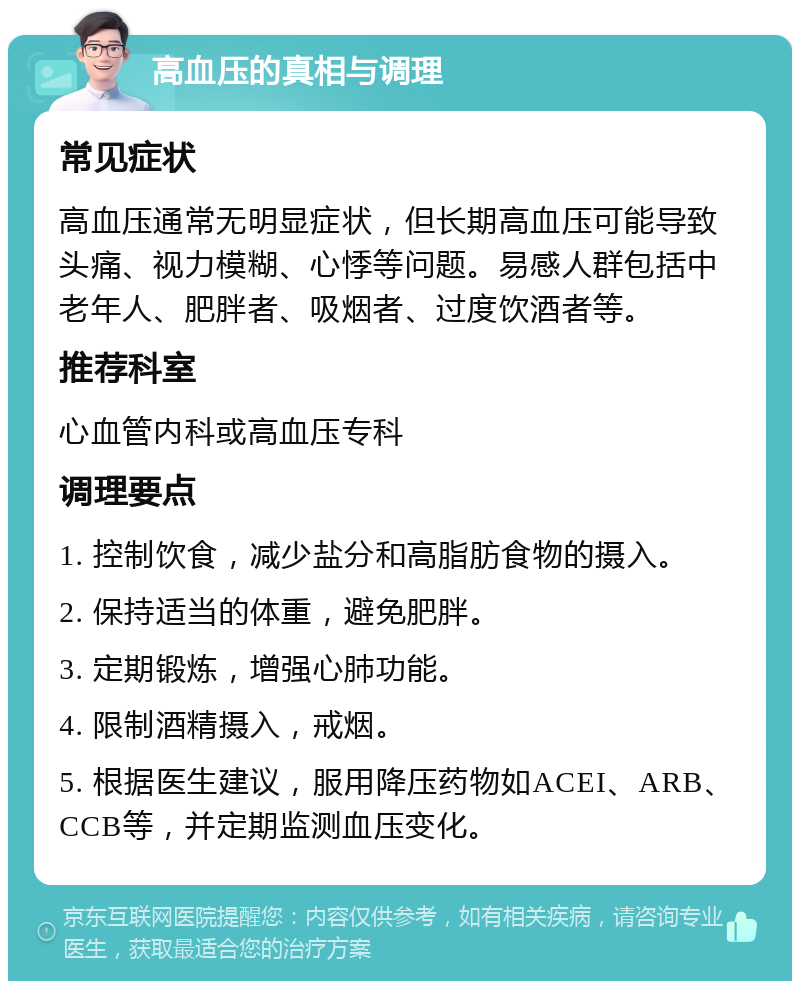 高血压的真相与调理 常见症状 高血压通常无明显症状，但长期高血压可能导致头痛、视力模糊、心悸等问题。易感人群包括中老年人、肥胖者、吸烟者、过度饮酒者等。 推荐科室 心血管内科或高血压专科 调理要点 1. 控制饮食，减少盐分和高脂肪食物的摄入。 2. 保持适当的体重，避免肥胖。 3. 定期锻炼，增强心肺功能。 4. 限制酒精摄入，戒烟。 5. 根据医生建议，服用降压药物如ACEI、ARB、CCB等，并定期监测血压变化。