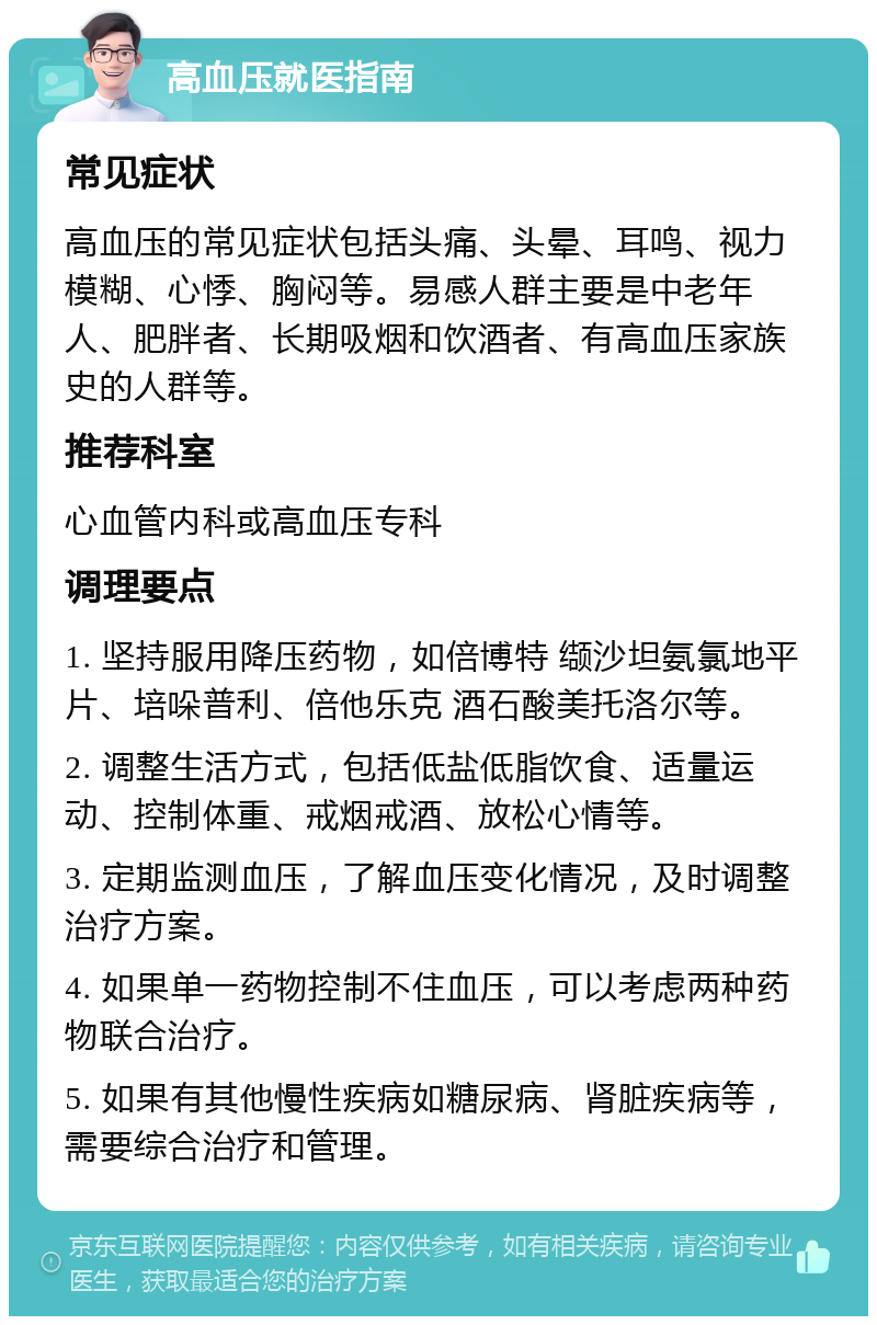 高血压就医指南 常见症状 高血压的常见症状包括头痛、头晕、耳鸣、视力模糊、心悸、胸闷等。易感人群主要是中老年人、肥胖者、长期吸烟和饮酒者、有高血压家族史的人群等。 推荐科室 心血管内科或高血压专科 调理要点 1. 坚持服用降压药物，如倍博特 缬沙坦氨氯地平片、培哚普利、倍他乐克 酒石酸美托洛尔等。 2. 调整生活方式，包括低盐低脂饮食、适量运动、控制体重、戒烟戒酒、放松心情等。 3. 定期监测血压，了解血压变化情况，及时调整治疗方案。 4. 如果单一药物控制不住血压，可以考虑两种药物联合治疗。 5. 如果有其他慢性疾病如糖尿病、肾脏疾病等，需要综合治疗和管理。