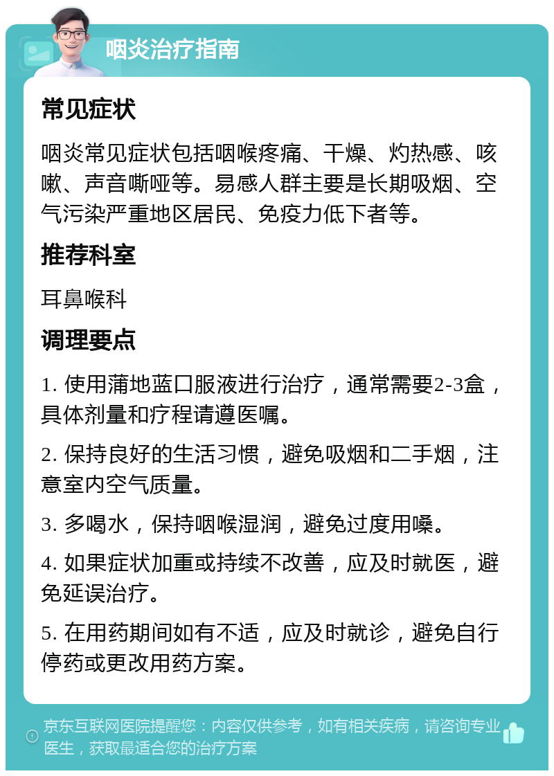 咽炎治疗指南 常见症状 咽炎常见症状包括咽喉疼痛、干燥、灼热感、咳嗽、声音嘶哑等。易感人群主要是长期吸烟、空气污染严重地区居民、免疫力低下者等。 推荐科室 耳鼻喉科 调理要点 1. 使用蒲地蓝口服液进行治疗，通常需要2-3盒，具体剂量和疗程请遵医嘱。 2. 保持良好的生活习惯，避免吸烟和二手烟，注意室内空气质量。 3. 多喝水，保持咽喉湿润，避免过度用嗓。 4. 如果症状加重或持续不改善，应及时就医，避免延误治疗。 5. 在用药期间如有不适，应及时就诊，避免自行停药或更改用药方案。