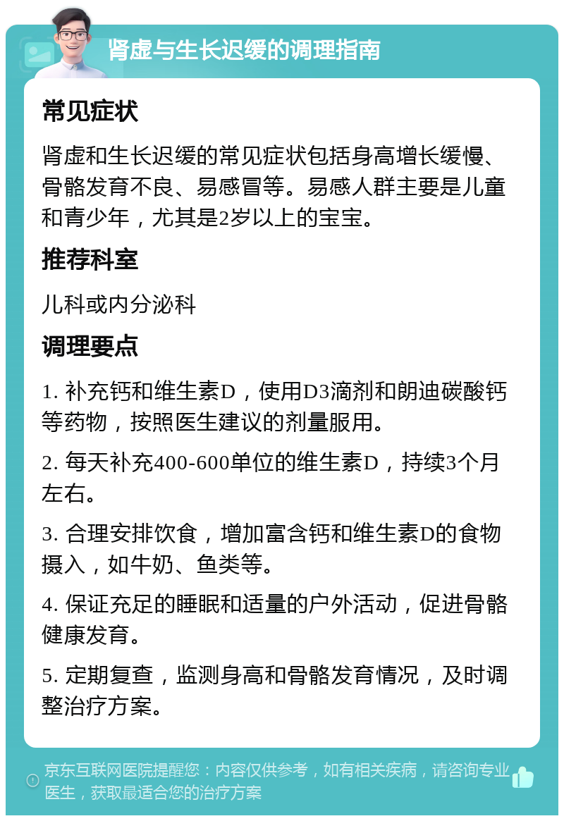 肾虚与生长迟缓的调理指南 常见症状 肾虚和生长迟缓的常见症状包括身高增长缓慢、骨骼发育不良、易感冒等。易感人群主要是儿童和青少年，尤其是2岁以上的宝宝。 推荐科室 儿科或内分泌科 调理要点 1. 补充钙和维生素D，使用D3滴剂和朗迪碳酸钙等药物，按照医生建议的剂量服用。 2. 每天补充400-600单位的维生素D，持续3个月左右。 3. 合理安排饮食，增加富含钙和维生素D的食物摄入，如牛奶、鱼类等。 4. 保证充足的睡眠和适量的户外活动，促进骨骼健康发育。 5. 定期复查，监测身高和骨骼发育情况，及时调整治疗方案。