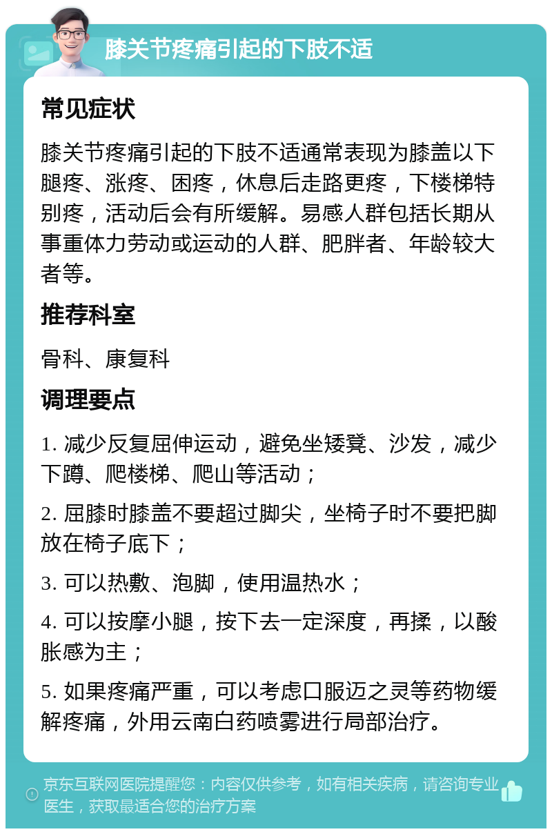 膝关节疼痛引起的下肢不适 常见症状 膝关节疼痛引起的下肢不适通常表现为膝盖以下腿疼、涨疼、困疼，休息后走路更疼，下楼梯特别疼，活动后会有所缓解。易感人群包括长期从事重体力劳动或运动的人群、肥胖者、年龄较大者等。 推荐科室 骨科、康复科 调理要点 1. 减少反复屈伸运动，避免坐矮凳、沙发，减少下蹲、爬楼梯、爬山等活动； 2. 屈膝时膝盖不要超过脚尖，坐椅子时不要把脚放在椅子底下； 3. 可以热敷、泡脚，使用温热水； 4. 可以按摩小腿，按下去一定深度，再揉，以酸胀感为主； 5. 如果疼痛严重，可以考虑口服迈之灵等药物缓解疼痛，外用云南白药喷雾进行局部治疗。