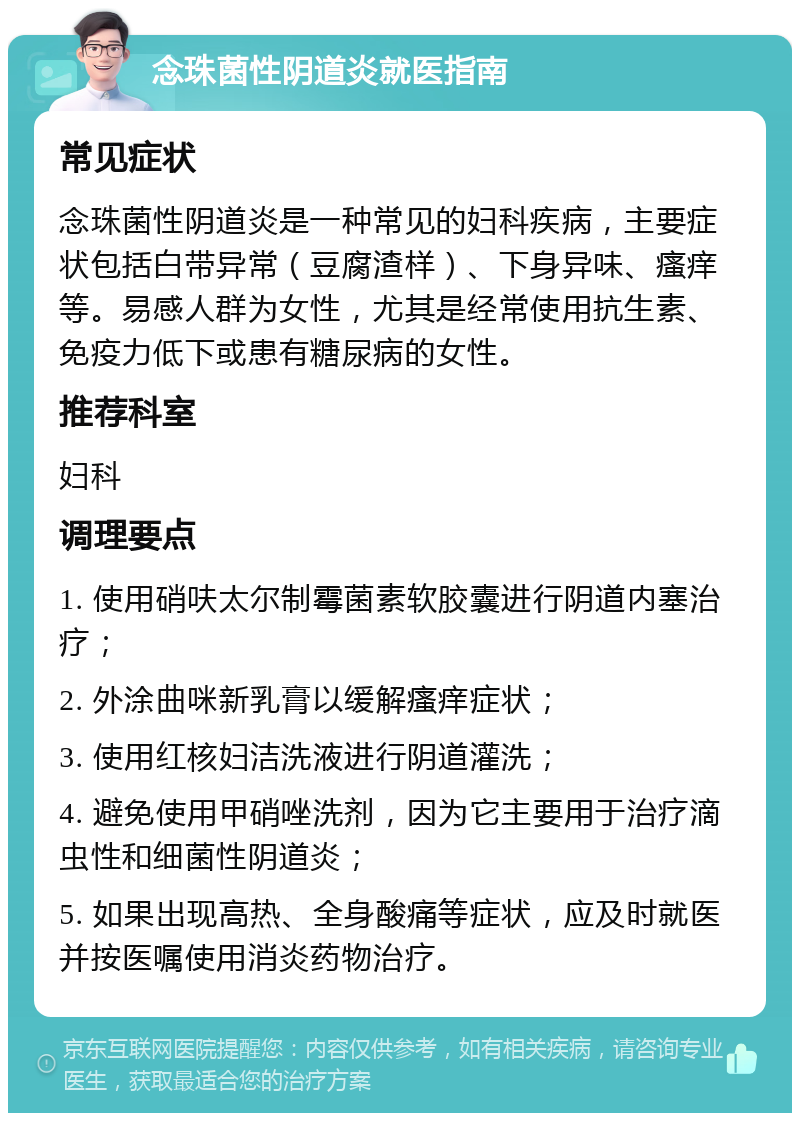 念珠菌性阴道炎就医指南 常见症状 念珠菌性阴道炎是一种常见的妇科疾病，主要症状包括白带异常（豆腐渣样）、下身异味、瘙痒等。易感人群为女性，尤其是经常使用抗生素、免疫力低下或患有糖尿病的女性。 推荐科室 妇科 调理要点 1. 使用硝呋太尔制霉菌素软胶囊进行阴道内塞治疗； 2. 外涂曲咪新乳膏以缓解瘙痒症状； 3. 使用红核妇洁洗液进行阴道灌洗； 4. 避免使用甲硝唑洗剂，因为它主要用于治疗滴虫性和细菌性阴道炎； 5. 如果出现高热、全身酸痛等症状，应及时就医并按医嘱使用消炎药物治疗。