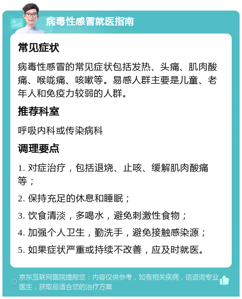 病毒性感冒就医指南 常见症状 病毒性感冒的常见症状包括发热、头痛、肌肉酸痛、喉咙痛、咳嗽等。易感人群主要是儿童、老年人和免疫力较弱的人群。 推荐科室 呼吸内科或传染病科 调理要点 1. 对症治疗，包括退烧、止咳、缓解肌肉酸痛等； 2. 保持充足的休息和睡眠； 3. 饮食清淡，多喝水，避免刺激性食物； 4. 加强个人卫生，勤洗手，避免接触感染源； 5. 如果症状严重或持续不改善，应及时就医。