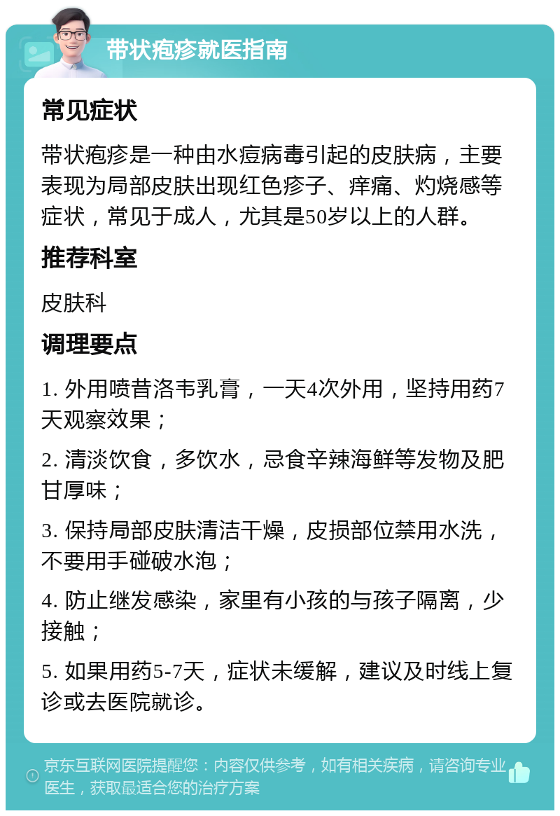 带状疱疹就医指南 常见症状 带状疱疹是一种由水痘病毒引起的皮肤病，主要表现为局部皮肤出现红色疹子、痒痛、灼烧感等症状，常见于成人，尤其是50岁以上的人群。 推荐科室 皮肤科 调理要点 1. 外用喷昔洛韦乳膏，一天4次外用，坚持用药7天观察效果； 2. 清淡饮食，多饮水，忌食辛辣海鲜等发物及肥甘厚味； 3. 保持局部皮肤清洁干燥，皮损部位禁用水洗，不要用手碰破水泡； 4. 防止继发感染，家里有小孩的与孩子隔离，少接触； 5. 如果用药5-7天，症状未缓解，建议及时线上复诊或去医院就诊。