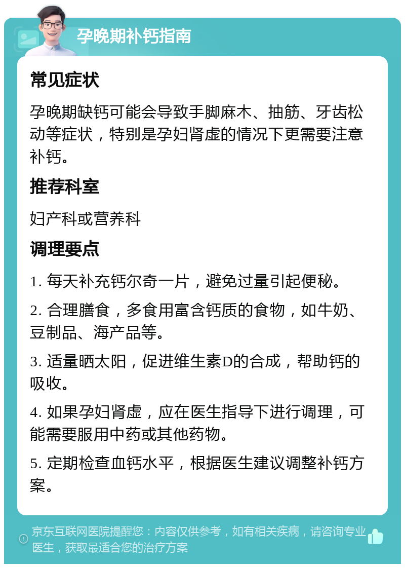 孕晚期补钙指南 常见症状 孕晚期缺钙可能会导致手脚麻木、抽筋、牙齿松动等症状，特别是孕妇肾虚的情况下更需要注意补钙。 推荐科室 妇产科或营养科 调理要点 1. 每天补充钙尔奇一片，避免过量引起便秘。 2. 合理膳食，多食用富含钙质的食物，如牛奶、豆制品、海产品等。 3. 适量晒太阳，促进维生素D的合成，帮助钙的吸收。 4. 如果孕妇肾虚，应在医生指导下进行调理，可能需要服用中药或其他药物。 5. 定期检查血钙水平，根据医生建议调整补钙方案。