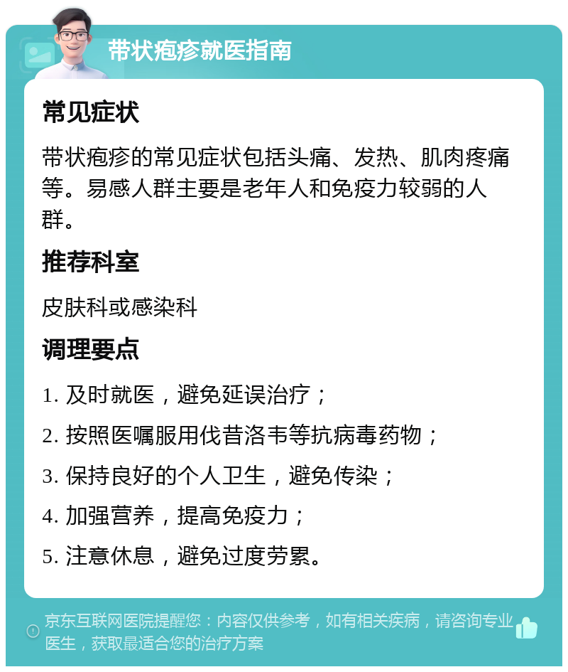 带状疱疹就医指南 常见症状 带状疱疹的常见症状包括头痛、发热、肌肉疼痛等。易感人群主要是老年人和免疫力较弱的人群。 推荐科室 皮肤科或感染科 调理要点 1. 及时就医，避免延误治疗； 2. 按照医嘱服用伐昔洛韦等抗病毒药物； 3. 保持良好的个人卫生，避免传染； 4. 加强营养，提高免疫力； 5. 注意休息，避免过度劳累。