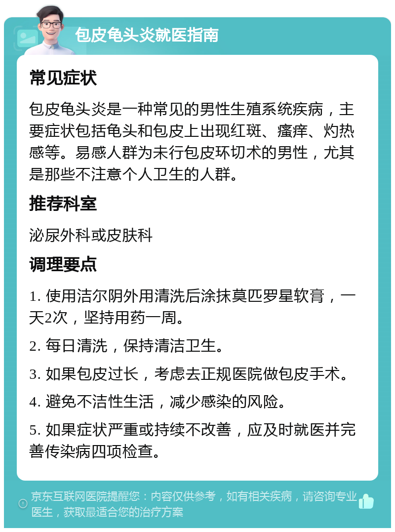 包皮龟头炎就医指南 常见症状 包皮龟头炎是一种常见的男性生殖系统疾病，主要症状包括龟头和包皮上出现红斑、瘙痒、灼热感等。易感人群为未行包皮环切术的男性，尤其是那些不注意个人卫生的人群。 推荐科室 泌尿外科或皮肤科 调理要点 1. 使用洁尔阴外用清洗后涂抹莫匹罗星软膏，一天2次，坚持用药一周。 2. 每日清洗，保持清洁卫生。 3. 如果包皮过长，考虑去正规医院做包皮手术。 4. 避免不洁性生活，减少感染的风险。 5. 如果症状严重或持续不改善，应及时就医并完善传染病四项检查。