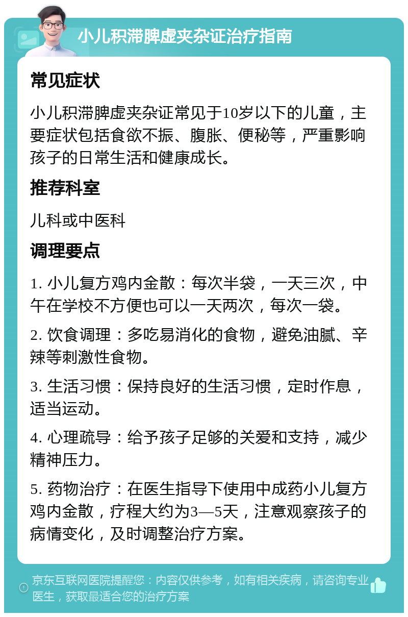 小儿积滞脾虚夹杂证治疗指南 常见症状 小儿积滞脾虚夹杂证常见于10岁以下的儿童，主要症状包括食欲不振、腹胀、便秘等，严重影响孩子的日常生活和健康成长。 推荐科室 儿科或中医科 调理要点 1. 小儿复方鸡内金散：每次半袋，一天三次，中午在学校不方便也可以一天两次，每次一袋。 2. 饮食调理：多吃易消化的食物，避免油腻、辛辣等刺激性食物。 3. 生活习惯：保持良好的生活习惯，定时作息，适当运动。 4. 心理疏导：给予孩子足够的关爱和支持，减少精神压力。 5. 药物治疗：在医生指导下使用中成药小儿复方鸡内金散，疗程大约为3—5天，注意观察孩子的病情变化，及时调整治疗方案。