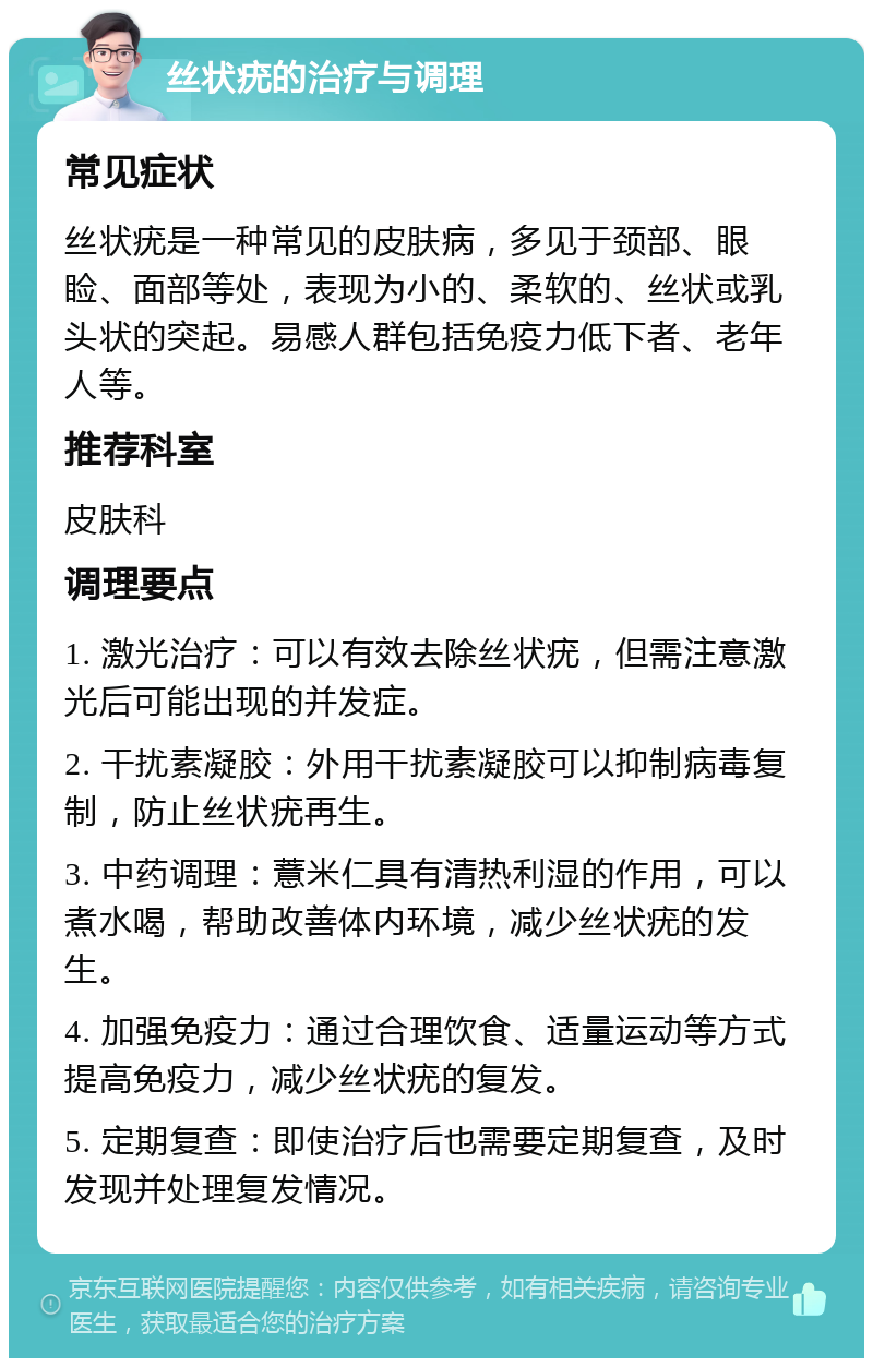 丝状疣的治疗与调理 常见症状 丝状疣是一种常见的皮肤病，多见于颈部、眼睑、面部等处，表现为小的、柔软的、丝状或乳头状的突起。易感人群包括免疫力低下者、老年人等。 推荐科室 皮肤科 调理要点 1. 激光治疗：可以有效去除丝状疣，但需注意激光后可能出现的并发症。 2. 干扰素凝胶：外用干扰素凝胶可以抑制病毒复制，防止丝状疣再生。 3. 中药调理：薏米仁具有清热利湿的作用，可以煮水喝，帮助改善体内环境，减少丝状疣的发生。 4. 加强免疫力：通过合理饮食、适量运动等方式提高免疫力，减少丝状疣的复发。 5. 定期复查：即使治疗后也需要定期复查，及时发现并处理复发情况。