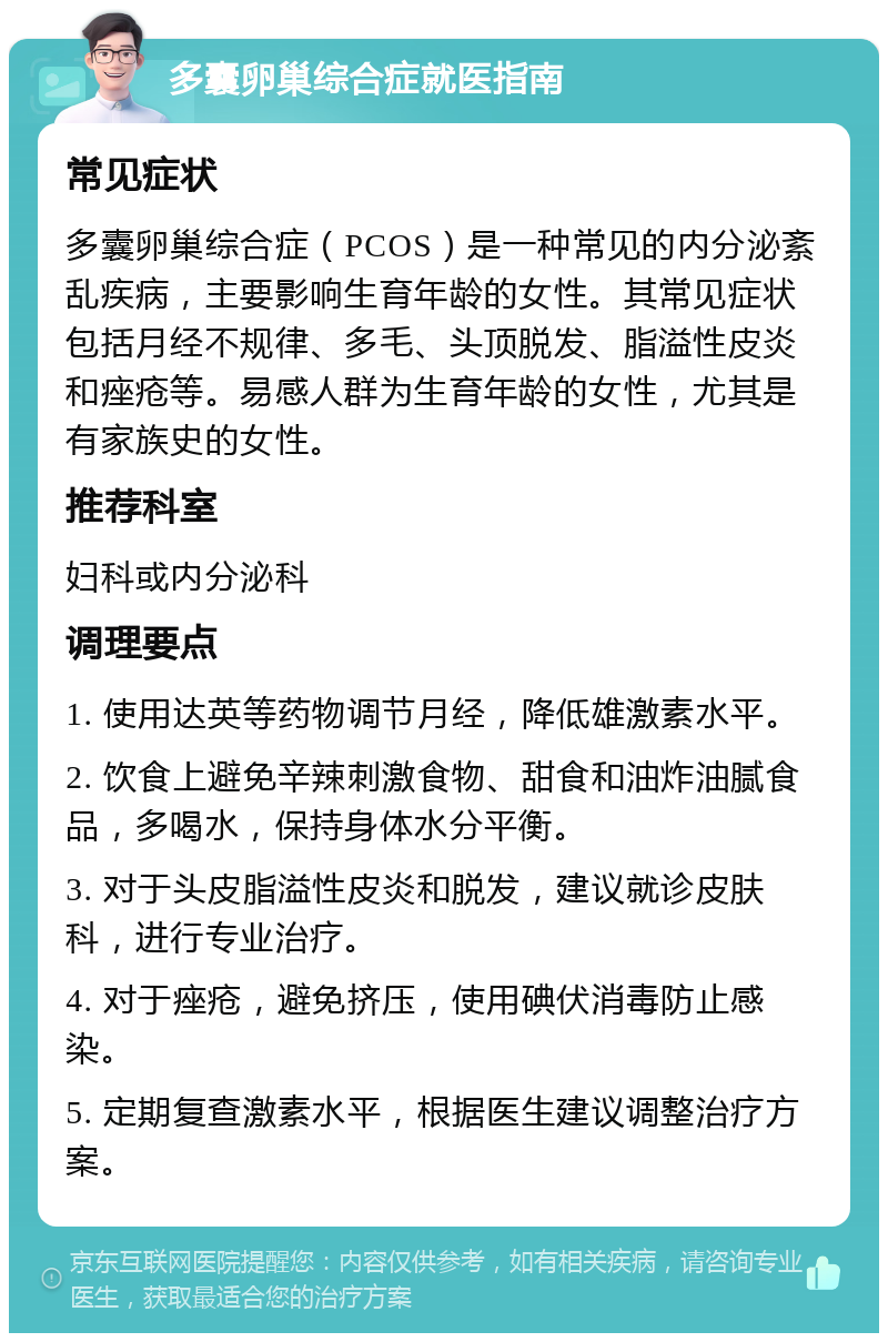 多囊卵巢综合症就医指南 常见症状 多囊卵巢综合症（PCOS）是一种常见的内分泌紊乱疾病，主要影响生育年龄的女性。其常见症状包括月经不规律、多毛、头顶脱发、脂溢性皮炎和痤疮等。易感人群为生育年龄的女性，尤其是有家族史的女性。 推荐科室 妇科或内分泌科 调理要点 1. 使用达英等药物调节月经，降低雄激素水平。 2. 饮食上避免辛辣刺激食物、甜食和油炸油腻食品，多喝水，保持身体水分平衡。 3. 对于头皮脂溢性皮炎和脱发，建议就诊皮肤科，进行专业治疗。 4. 对于痤疮，避免挤压，使用碘伏消毒防止感染。 5. 定期复查激素水平，根据医生建议调整治疗方案。