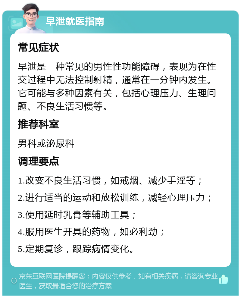 早泄就医指南 常见症状 早泄是一种常见的男性性功能障碍，表现为在性交过程中无法控制射精，通常在一分钟内发生。它可能与多种因素有关，包括心理压力、生理问题、不良生活习惯等。 推荐科室 男科或泌尿科 调理要点 1.改变不良生活习惯，如戒烟、减少手淫等； 2.进行适当的运动和放松训练，减轻心理压力； 3.使用延时乳膏等辅助工具； 4.服用医生开具的药物，如必利劲； 5.定期复诊，跟踪病情变化。