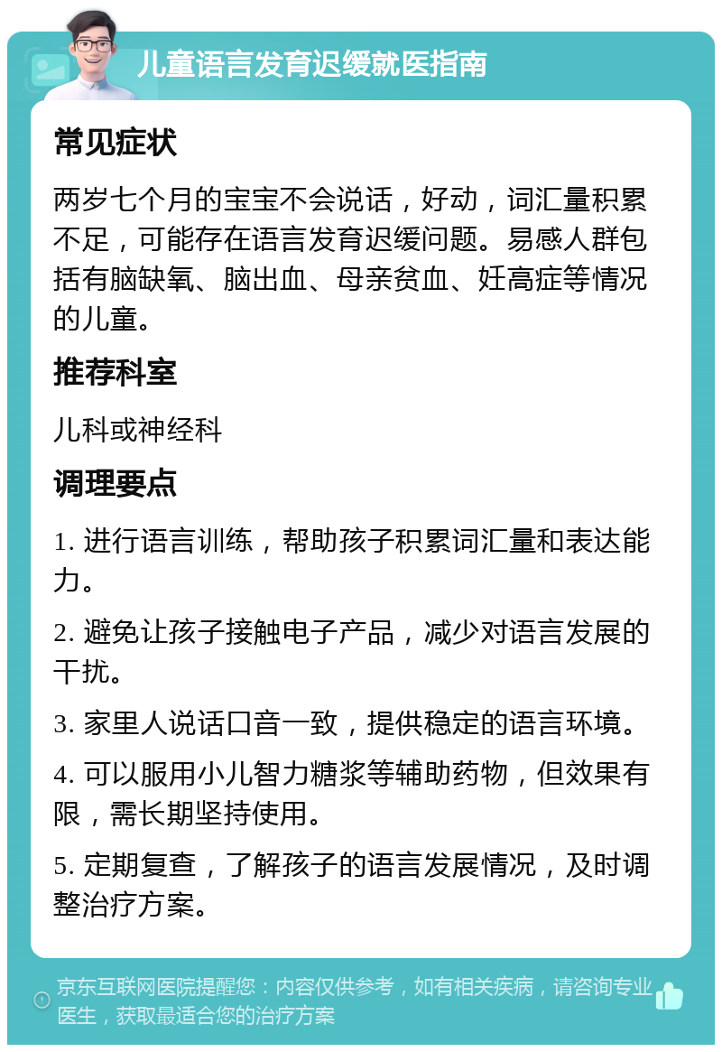 儿童语言发育迟缓就医指南 常见症状 两岁七个月的宝宝不会说话，好动，词汇量积累不足，可能存在语言发育迟缓问题。易感人群包括有脑缺氧、脑出血、母亲贫血、妊高症等情况的儿童。 推荐科室 儿科或神经科 调理要点 1. 进行语言训练，帮助孩子积累词汇量和表达能力。 2. 避免让孩子接触电子产品，减少对语言发展的干扰。 3. 家里人说话口音一致，提供稳定的语言环境。 4. 可以服用小儿智力糖浆等辅助药物，但效果有限，需长期坚持使用。 5. 定期复查，了解孩子的语言发展情况，及时调整治疗方案。