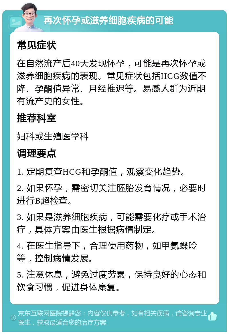 再次怀孕或滋养细胞疾病的可能 常见症状 在自然流产后40天发现怀孕，可能是再次怀孕或滋养细胞疾病的表现。常见症状包括HCG数值不降、孕酮值异常、月经推迟等。易感人群为近期有流产史的女性。 推荐科室 妇科或生殖医学科 调理要点 1. 定期复查HCG和孕酮值，观察变化趋势。 2. 如果怀孕，需密切关注胚胎发育情况，必要时进行B超检查。 3. 如果是滋养细胞疾病，可能需要化疗或手术治疗，具体方案由医生根据病情制定。 4. 在医生指导下，合理使用药物，如甲氨蝶呤等，控制病情发展。 5. 注意休息，避免过度劳累，保持良好的心态和饮食习惯，促进身体康复。