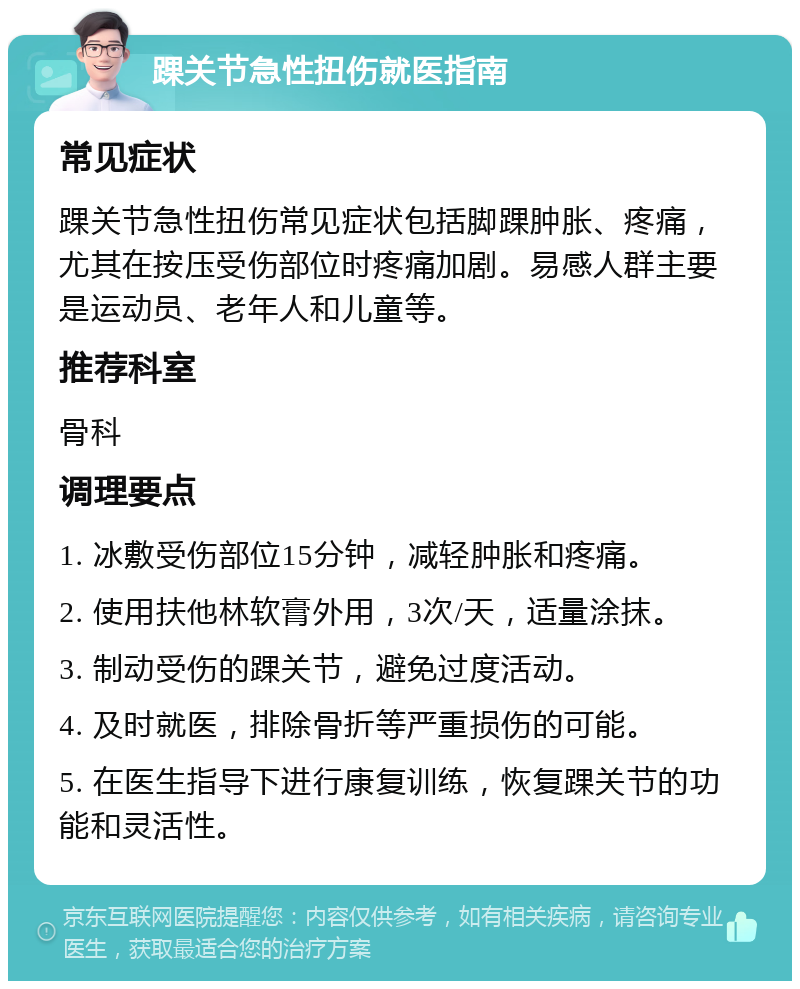 踝关节急性扭伤就医指南 常见症状 踝关节急性扭伤常见症状包括脚踝肿胀、疼痛，尤其在按压受伤部位时疼痛加剧。易感人群主要是运动员、老年人和儿童等。 推荐科室 骨科 调理要点 1. 冰敷受伤部位15分钟，减轻肿胀和疼痛。 2. 使用扶他林软膏外用，3次/天，适量涂抹。 3. 制动受伤的踝关节，避免过度活动。 4. 及时就医，排除骨折等严重损伤的可能。 5. 在医生指导下进行康复训练，恢复踝关节的功能和灵活性。