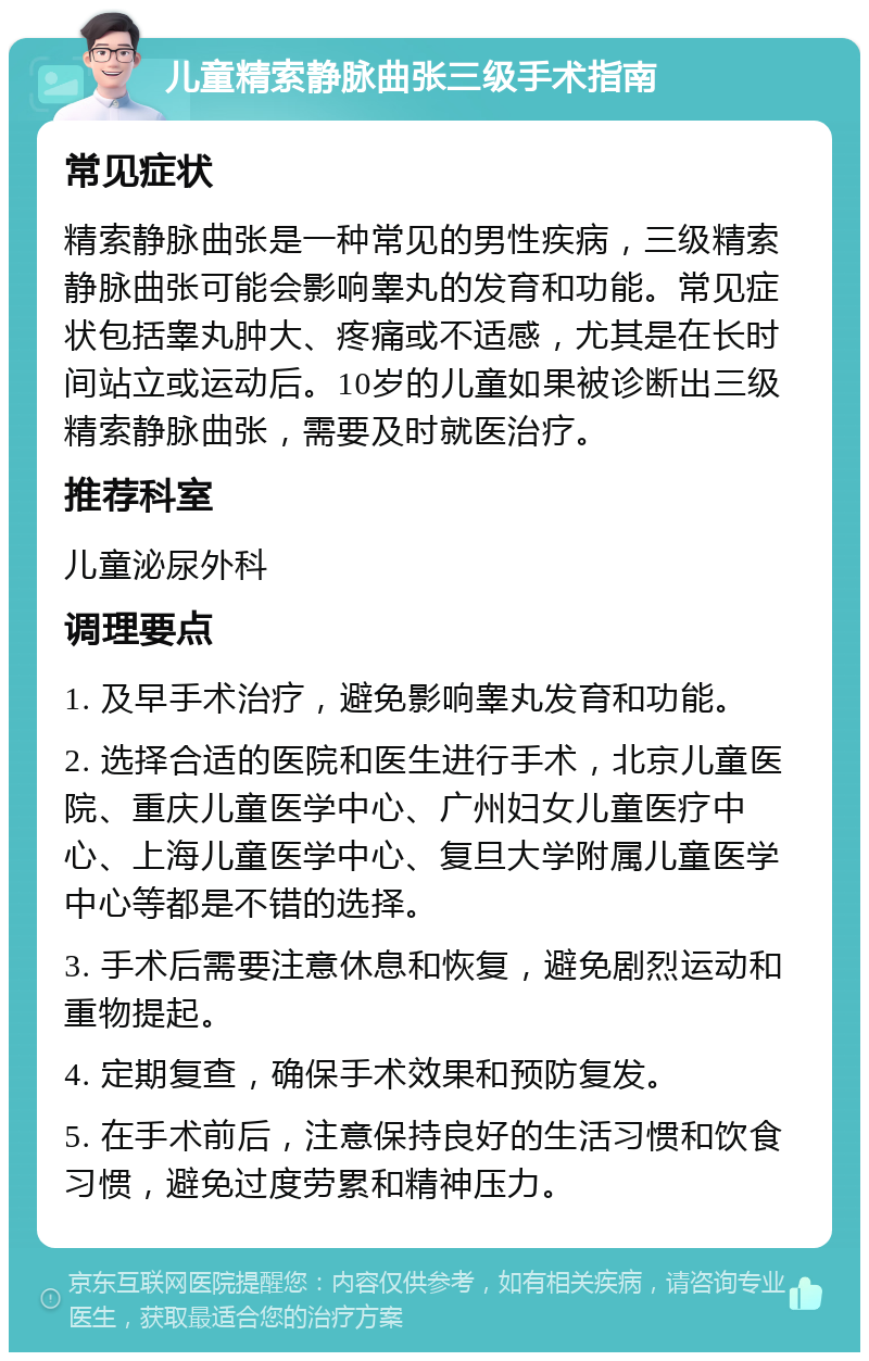 儿童精索静脉曲张三级手术指南 常见症状 精索静脉曲张是一种常见的男性疾病，三级精索静脉曲张可能会影响睾丸的发育和功能。常见症状包括睾丸肿大、疼痛或不适感，尤其是在长时间站立或运动后。10岁的儿童如果被诊断出三级精索静脉曲张，需要及时就医治疗。 推荐科室 儿童泌尿外科 调理要点 1. 及早手术治疗，避免影响睾丸发育和功能。 2. 选择合适的医院和医生进行手术，北京儿童医院、重庆儿童医学中心、广州妇女儿童医疗中心、上海儿童医学中心、复旦大学附属儿童医学中心等都是不错的选择。 3. 手术后需要注意休息和恢复，避免剧烈运动和重物提起。 4. 定期复查，确保手术效果和预防复发。 5. 在手术前后，注意保持良好的生活习惯和饮食习惯，避免过度劳累和精神压力。