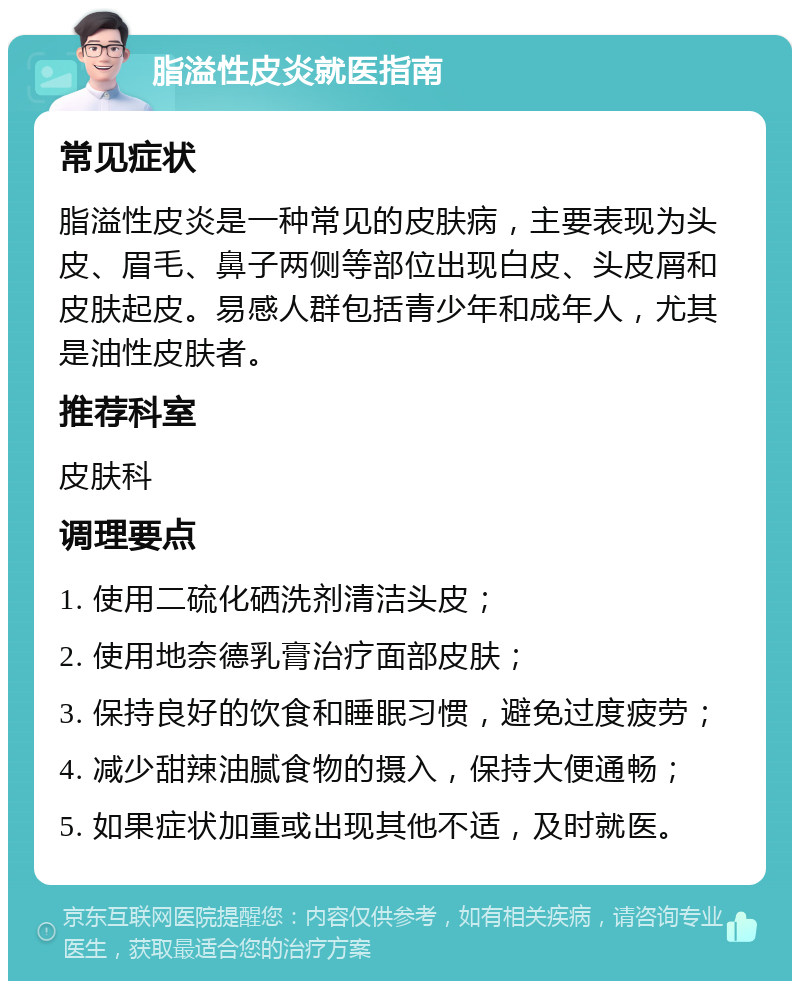 脂溢性皮炎就医指南 常见症状 脂溢性皮炎是一种常见的皮肤病，主要表现为头皮、眉毛、鼻子两侧等部位出现白皮、头皮屑和皮肤起皮。易感人群包括青少年和成年人，尤其是油性皮肤者。 推荐科室 皮肤科 调理要点 1. 使用二硫化硒洗剂清洁头皮； 2. 使用地奈德乳膏治疗面部皮肤； 3. 保持良好的饮食和睡眠习惯，避免过度疲劳； 4. 减少甜辣油腻食物的摄入，保持大便通畅； 5. 如果症状加重或出现其他不适，及时就医。