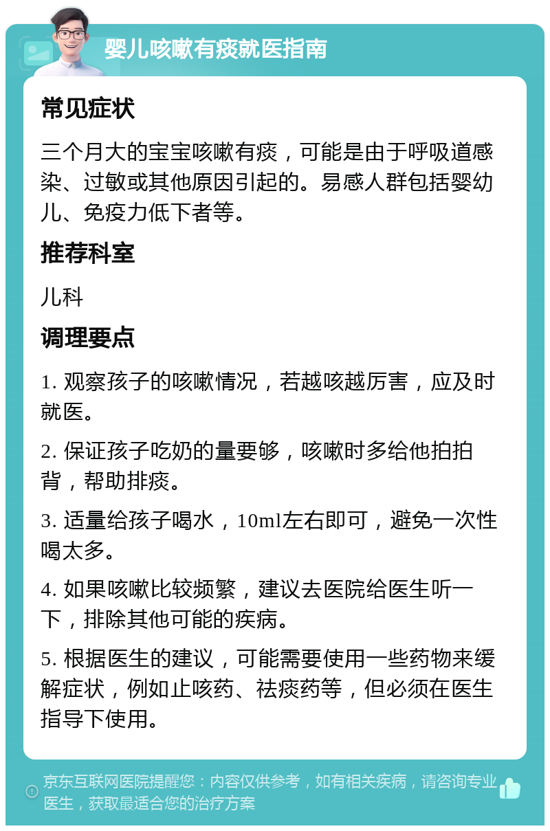 婴儿咳嗽有痰就医指南 常见症状 三个月大的宝宝咳嗽有痰，可能是由于呼吸道感染、过敏或其他原因引起的。易感人群包括婴幼儿、免疫力低下者等。 推荐科室 儿科 调理要点 1. 观察孩子的咳嗽情况，若越咳越厉害，应及时就医。 2. 保证孩子吃奶的量要够，咳嗽时多给他拍拍背，帮助排痰。 3. 适量给孩子喝水，10ml左右即可，避免一次性喝太多。 4. 如果咳嗽比较频繁，建议去医院给医生听一下，排除其他可能的疾病。 5. 根据医生的建议，可能需要使用一些药物来缓解症状，例如止咳药、祛痰药等，但必须在医生指导下使用。