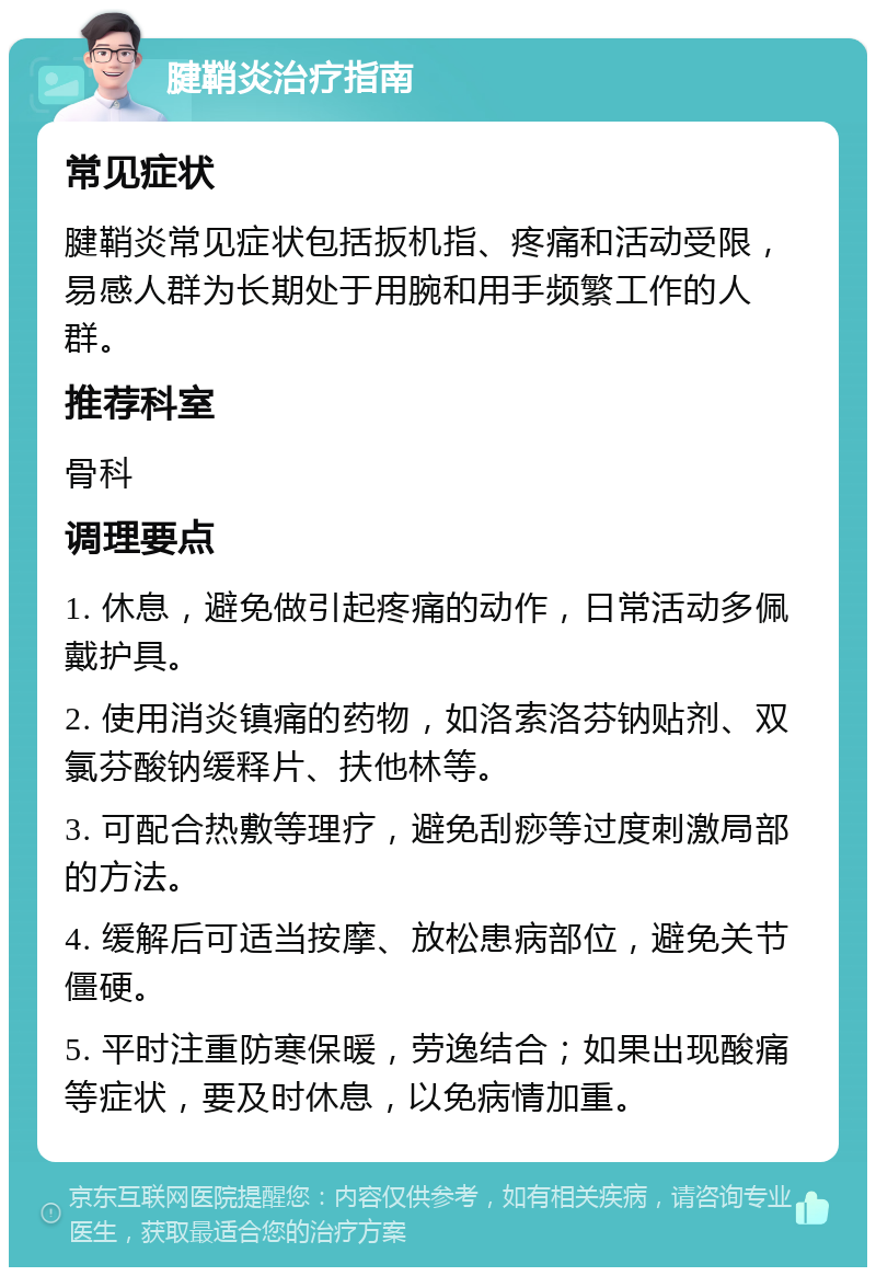 腱鞘炎治疗指南 常见症状 腱鞘炎常见症状包括扳机指、疼痛和活动受限，易感人群为长期处于用腕和用手频繁工作的人群。 推荐科室 骨科 调理要点 1. 休息，避免做引起疼痛的动作，日常活动多佩戴护具。 2. 使用消炎镇痛的药物，如洛索洛芬钠贴剂、双氯芬酸钠缓释片、扶他林等。 3. 可配合热敷等理疗，避免刮痧等过度刺激局部的方法。 4. 缓解后可适当按摩、放松患病部位，避免关节僵硬。 5. 平时注重防寒保暖，劳逸结合；如果出现酸痛等症状，要及时休息，以免病情加重。