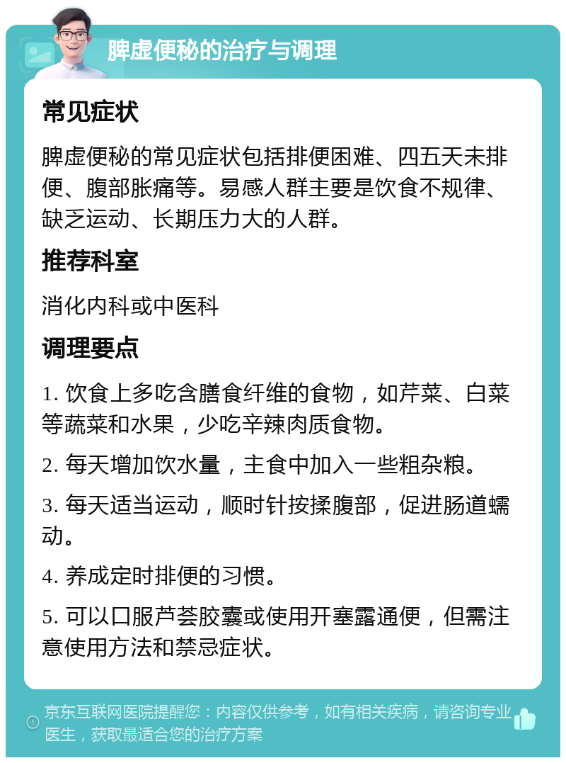 脾虚便秘的治疗与调理 常见症状 脾虚便秘的常见症状包括排便困难、四五天未排便、腹部胀痛等。易感人群主要是饮食不规律、缺乏运动、长期压力大的人群。 推荐科室 消化内科或中医科 调理要点 1. 饮食上多吃含膳食纤维的食物，如芹菜、白菜等蔬菜和水果，少吃辛辣肉质食物。 2. 每天增加饮水量，主食中加入一些粗杂粮。 3. 每天适当运动，顺时针按揉腹部，促进肠道蠕动。 4. 养成定时排便的习惯。 5. 可以口服芦荟胶囊或使用开塞露通便，但需注意使用方法和禁忌症状。