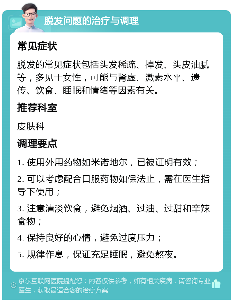 脱发问题的治疗与调理 常见症状 脱发的常见症状包括头发稀疏、掉发、头皮油腻等，多见于女性，可能与肾虚、激素水平、遗传、饮食、睡眠和情绪等因素有关。 推荐科室 皮肤科 调理要点 1. 使用外用药物如米诺地尔，已被证明有效； 2. 可以考虑配合口服药物如保法止，需在医生指导下使用； 3. 注意清淡饮食，避免烟酒、过油、过甜和辛辣食物； 4. 保持良好的心情，避免过度压力； 5. 规律作息，保证充足睡眠，避免熬夜。