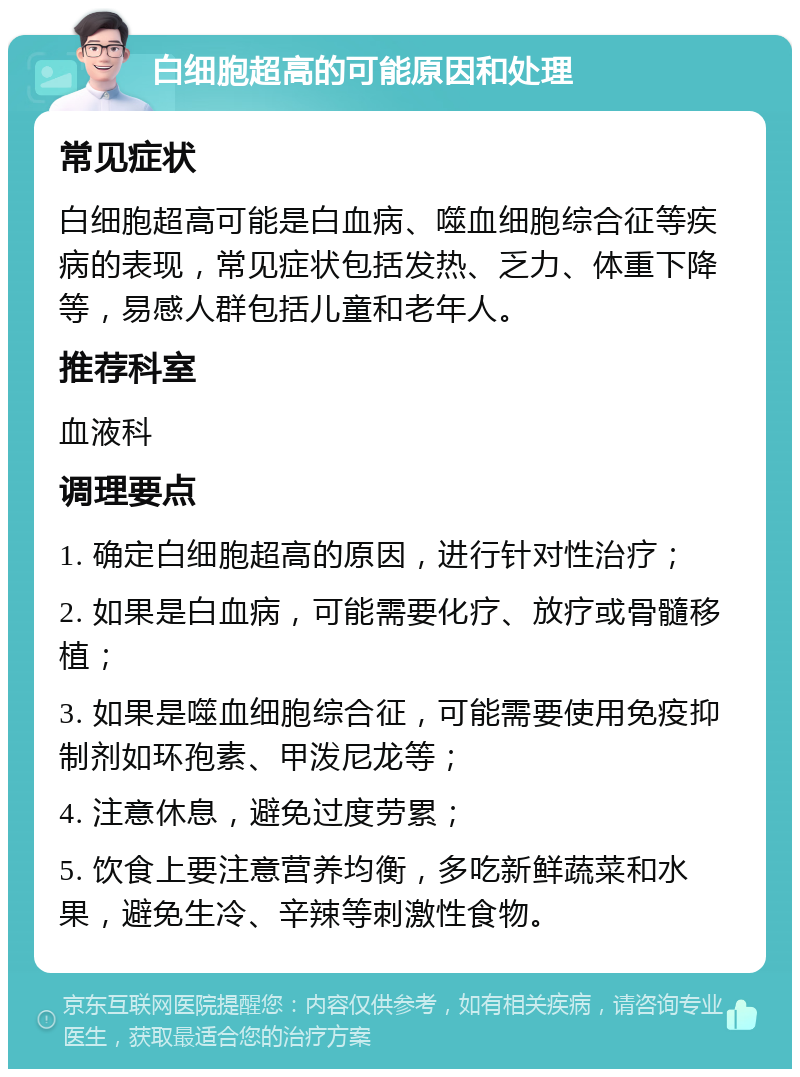 白细胞超高的可能原因和处理 常见症状 白细胞超高可能是白血病、噬血细胞综合征等疾病的表现，常见症状包括发热、乏力、体重下降等，易感人群包括儿童和老年人。 推荐科室 血液科 调理要点 1. 确定白细胞超高的原因，进行针对性治疗； 2. 如果是白血病，可能需要化疗、放疗或骨髓移植； 3. 如果是噬血细胞综合征，可能需要使用免疫抑制剂如环孢素、甲泼尼龙等； 4. 注意休息，避免过度劳累； 5. 饮食上要注意营养均衡，多吃新鲜蔬菜和水果，避免生冷、辛辣等刺激性食物。