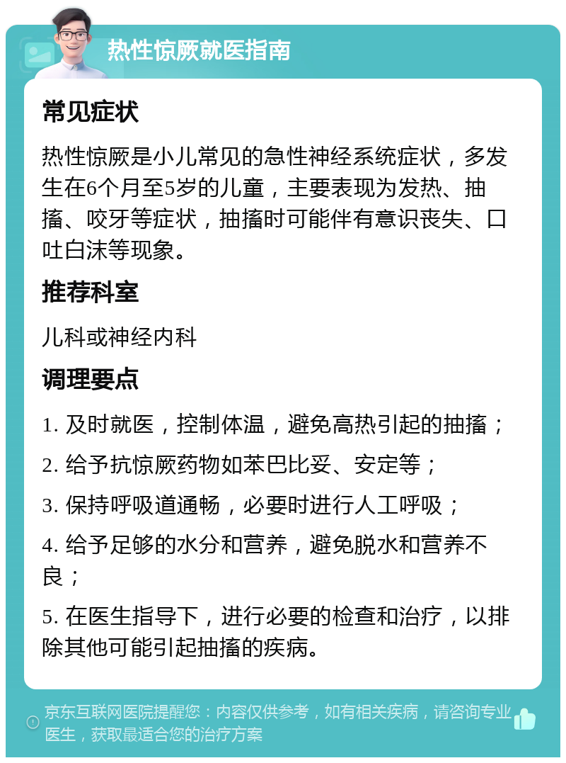 热性惊厥就医指南 常见症状 热性惊厥是小儿常见的急性神经系统症状，多发生在6个月至5岁的儿童，主要表现为发热、抽搐、咬牙等症状，抽搐时可能伴有意识丧失、口吐白沫等现象。 推荐科室 儿科或神经内科 调理要点 1. 及时就医，控制体温，避免高热引起的抽搐； 2. 给予抗惊厥药物如苯巴比妥、安定等； 3. 保持呼吸道通畅，必要时进行人工呼吸； 4. 给予足够的水分和营养，避免脱水和营养不良； 5. 在医生指导下，进行必要的检查和治疗，以排除其他可能引起抽搐的疾病。