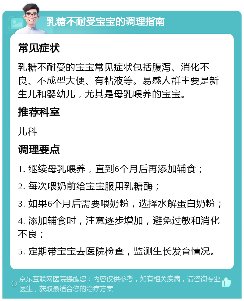 乳糖不耐受宝宝的调理指南 常见症状 乳糖不耐受的宝宝常见症状包括腹泻、消化不良、不成型大便、有粘液等。易感人群主要是新生儿和婴幼儿，尤其是母乳喂养的宝宝。 推荐科室 儿科 调理要点 1. 继续母乳喂养，直到6个月后再添加辅食； 2. 每次喂奶前给宝宝服用乳糖酶； 3. 如果6个月后需要喂奶粉，选择水解蛋白奶粉； 4. 添加辅食时，注意逐步增加，避免过敏和消化不良； 5. 定期带宝宝去医院检查，监测生长发育情况。