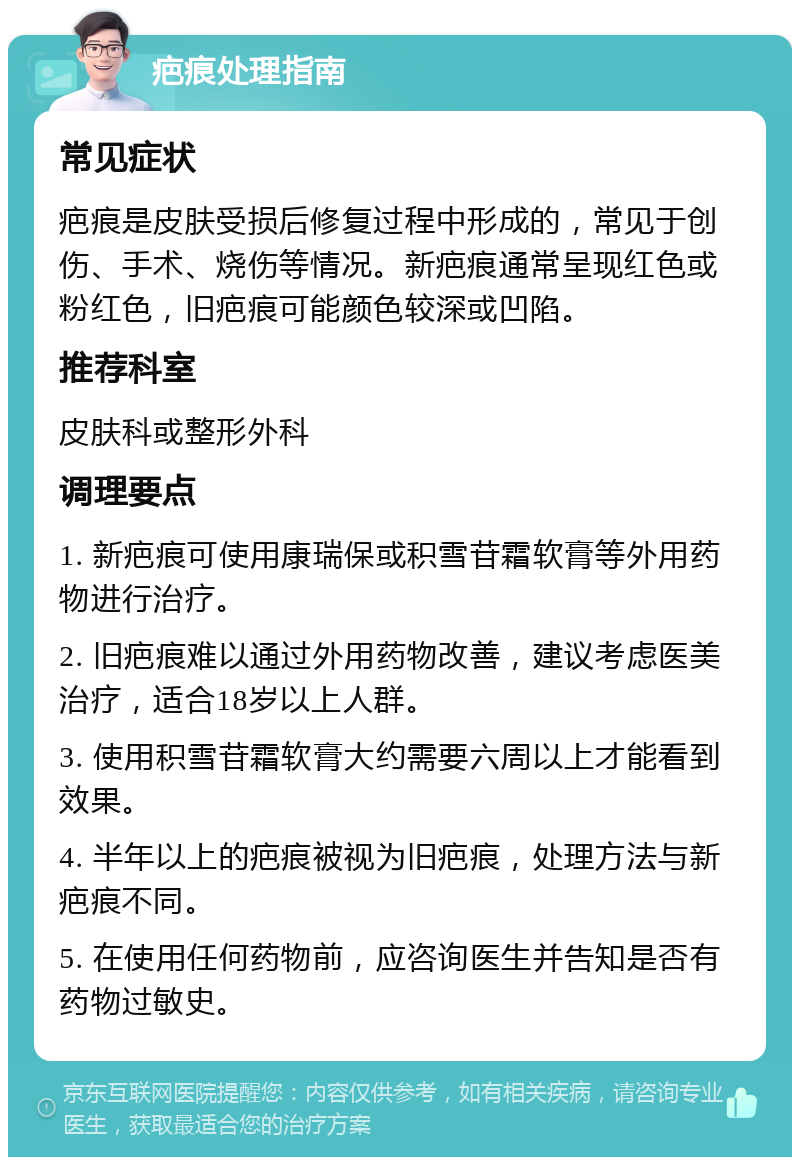 疤痕处理指南 常见症状 疤痕是皮肤受损后修复过程中形成的，常见于创伤、手术、烧伤等情况。新疤痕通常呈现红色或粉红色，旧疤痕可能颜色较深或凹陷。 推荐科室 皮肤科或整形外科 调理要点 1. 新疤痕可使用康瑞保或积雪苷霜软膏等外用药物进行治疗。 2. 旧疤痕难以通过外用药物改善，建议考虑医美治疗，适合18岁以上人群。 3. 使用积雪苷霜软膏大约需要六周以上才能看到效果。 4. 半年以上的疤痕被视为旧疤痕，处理方法与新疤痕不同。 5. 在使用任何药物前，应咨询医生并告知是否有药物过敏史。