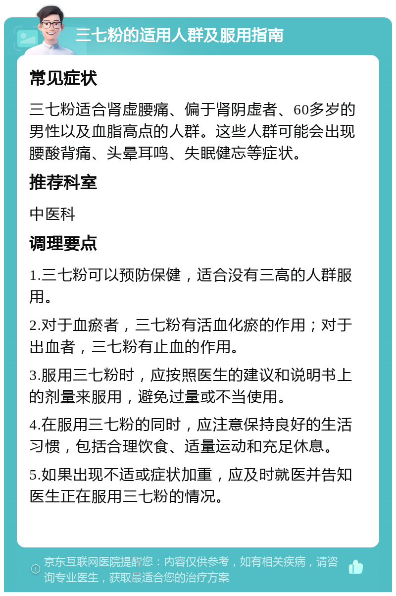 三七粉的适用人群及服用指南 常见症状 三七粉适合肾虚腰痛、偏于肾阴虚者、60多岁的男性以及血脂高点的人群。这些人群可能会出现腰酸背痛、头晕耳鸣、失眠健忘等症状。 推荐科室 中医科 调理要点 1.三七粉可以预防保健，适合没有三高的人群服用。 2.对于血瘀者，三七粉有活血化瘀的作用；对于出血者，三七粉有止血的作用。 3.服用三七粉时，应按照医生的建议和说明书上的剂量来服用，避免过量或不当使用。 4.在服用三七粉的同时，应注意保持良好的生活习惯，包括合理饮食、适量运动和充足休息。 5.如果出现不适或症状加重，应及时就医并告知医生正在服用三七粉的情况。