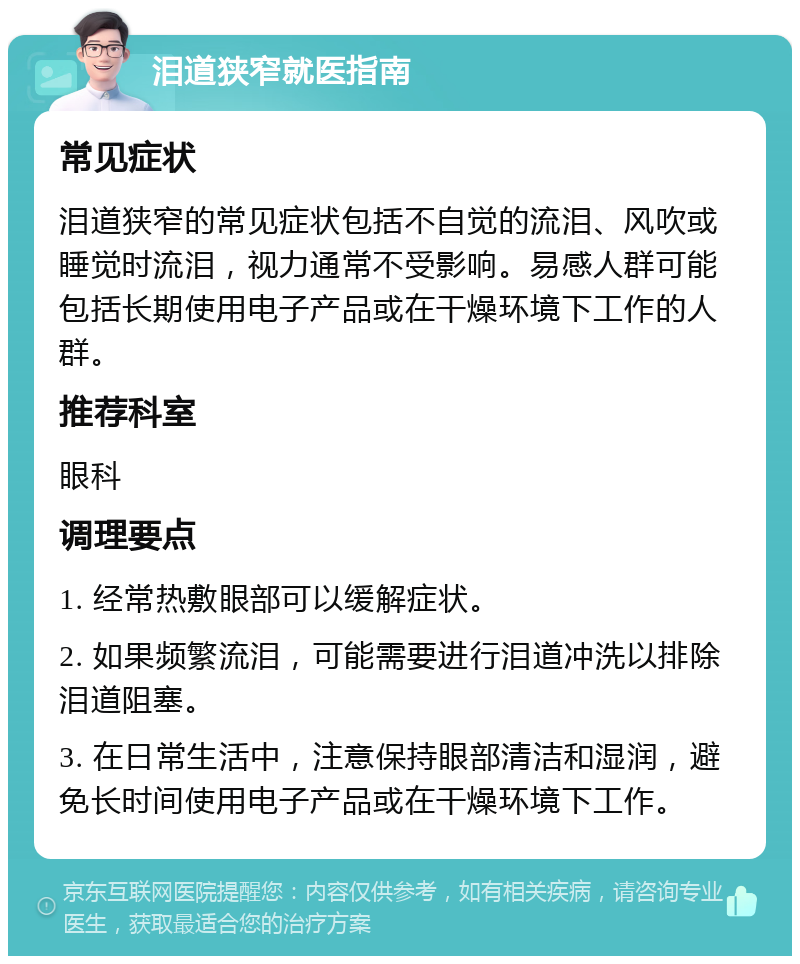 泪道狭窄就医指南 常见症状 泪道狭窄的常见症状包括不自觉的流泪、风吹或睡觉时流泪，视力通常不受影响。易感人群可能包括长期使用电子产品或在干燥环境下工作的人群。 推荐科室 眼科 调理要点 1. 经常热敷眼部可以缓解症状。 2. 如果频繁流泪，可能需要进行泪道冲洗以排除泪道阻塞。 3. 在日常生活中，注意保持眼部清洁和湿润，避免长时间使用电子产品或在干燥环境下工作。