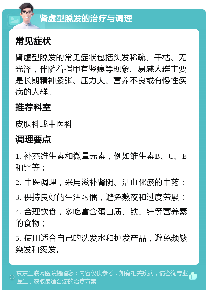 肾虚型脱发的治疗与调理 常见症状 肾虚型脱发的常见症状包括头发稀疏、干枯、无光泽，伴随着指甲有竖痕等现象。易感人群主要是长期精神紧张、压力大、营养不良或有慢性疾病的人群。 推荐科室 皮肤科或中医科 调理要点 1. 补充维生素和微量元素，例如维生素B、C、E和锌等； 2. 中医调理，采用滋补肾阴、活血化瘀的中药； 3. 保持良好的生活习惯，避免熬夜和过度劳累； 4. 合理饮食，多吃富含蛋白质、铁、锌等营养素的食物； 5. 使用适合自己的洗发水和护发产品，避免频繁染发和烫发。