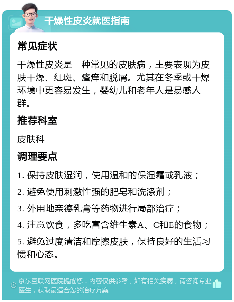 干燥性皮炎就医指南 常见症状 干燥性皮炎是一种常见的皮肤病，主要表现为皮肤干燥、红斑、瘙痒和脱屑。尤其在冬季或干燥环境中更容易发生，婴幼儿和老年人是易感人群。 推荐科室 皮肤科 调理要点 1. 保持皮肤湿润，使用温和的保湿霜或乳液； 2. 避免使用刺激性强的肥皂和洗涤剂； 3. 外用地奈德乳膏等药物进行局部治疗； 4. 注意饮食，多吃富含维生素A、C和E的食物； 5. 避免过度清洁和摩擦皮肤，保持良好的生活习惯和心态。