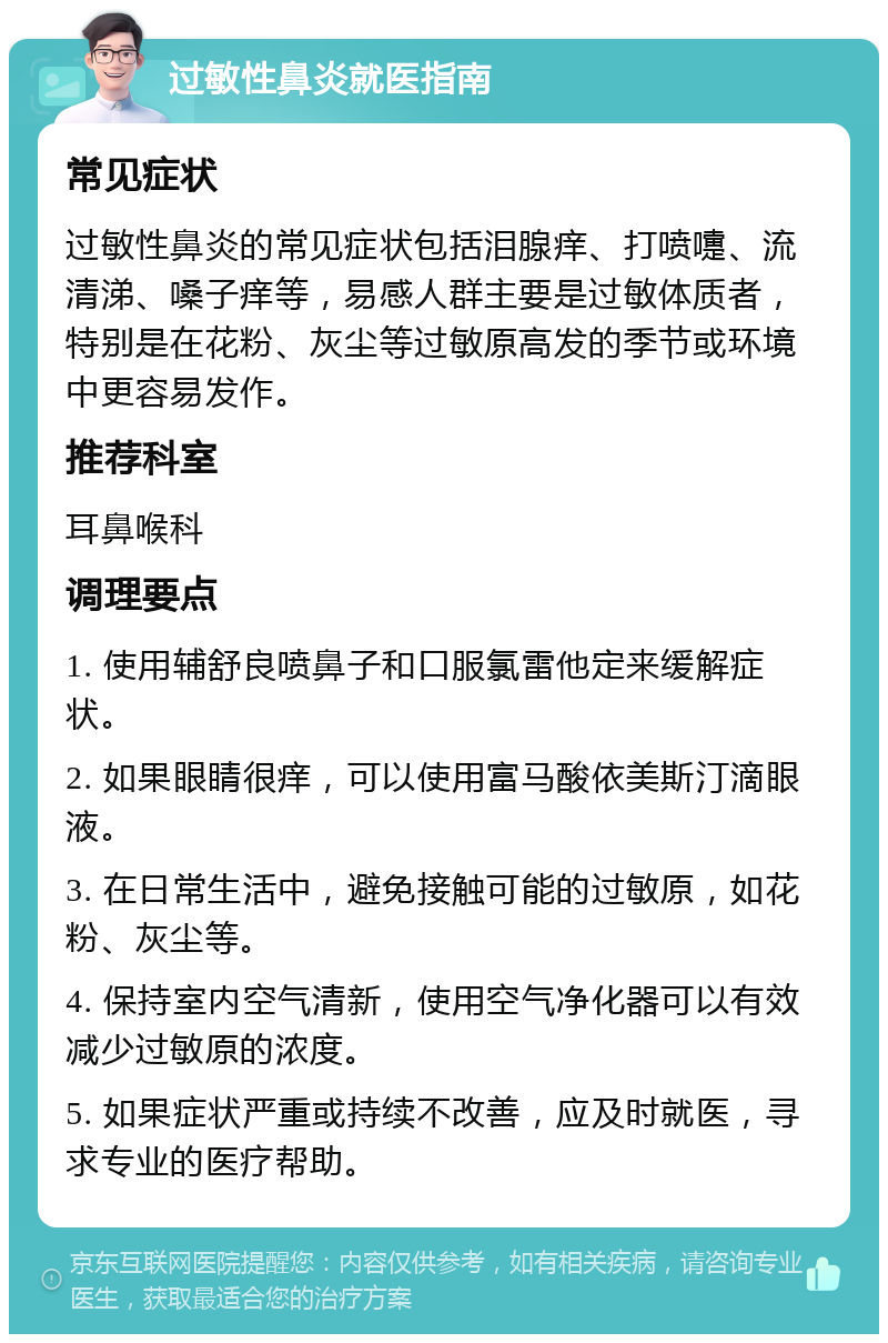 过敏性鼻炎就医指南 常见症状 过敏性鼻炎的常见症状包括泪腺痒、打喷嚏、流清涕、嗓子痒等，易感人群主要是过敏体质者，特别是在花粉、灰尘等过敏原高发的季节或环境中更容易发作。 推荐科室 耳鼻喉科 调理要点 1. 使用辅舒良喷鼻子和口服氯雷他定来缓解症状。 2. 如果眼睛很痒，可以使用富马酸依美斯汀滴眼液。 3. 在日常生活中，避免接触可能的过敏原，如花粉、灰尘等。 4. 保持室内空气清新，使用空气净化器可以有效减少过敏原的浓度。 5. 如果症状严重或持续不改善，应及时就医，寻求专业的医疗帮助。