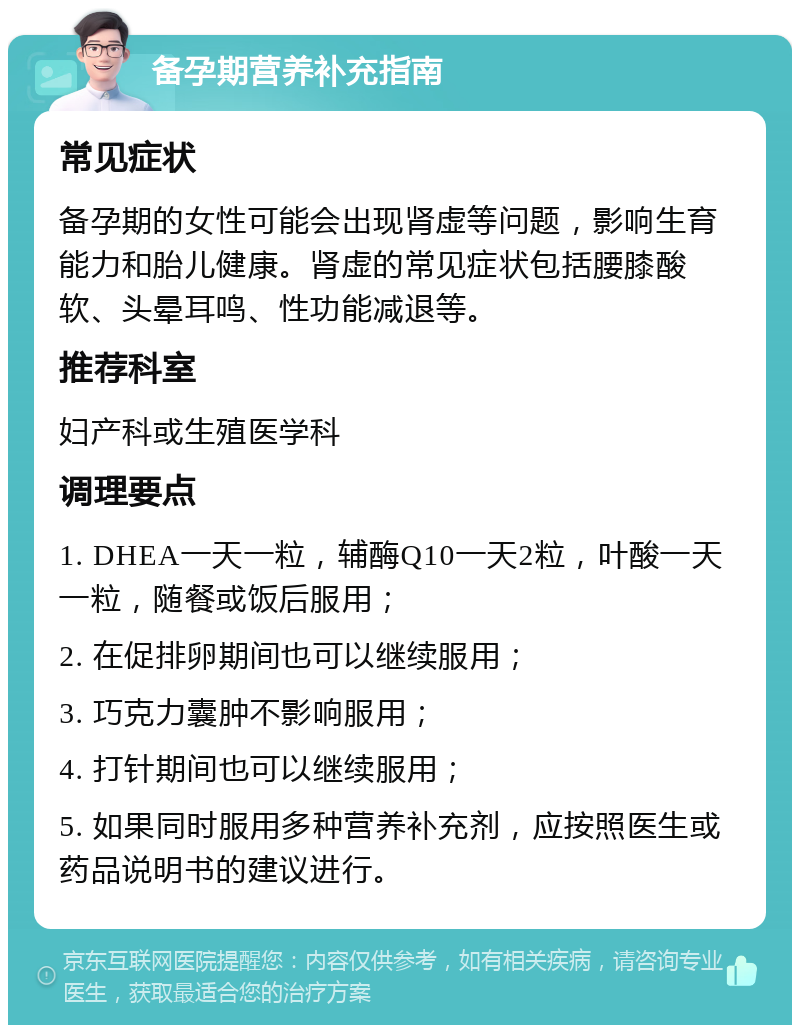 备孕期营养补充指南 常见症状 备孕期的女性可能会出现肾虚等问题，影响生育能力和胎儿健康。肾虚的常见症状包括腰膝酸软、头晕耳鸣、性功能减退等。 推荐科室 妇产科或生殖医学科 调理要点 1. DHEA一天一粒，辅酶Q10一天2粒，叶酸一天一粒，随餐或饭后服用； 2. 在促排卵期间也可以继续服用； 3. 巧克力囊肿不影响服用； 4. 打针期间也可以继续服用； 5. 如果同时服用多种营养补充剂，应按照医生或药品说明书的建议进行。