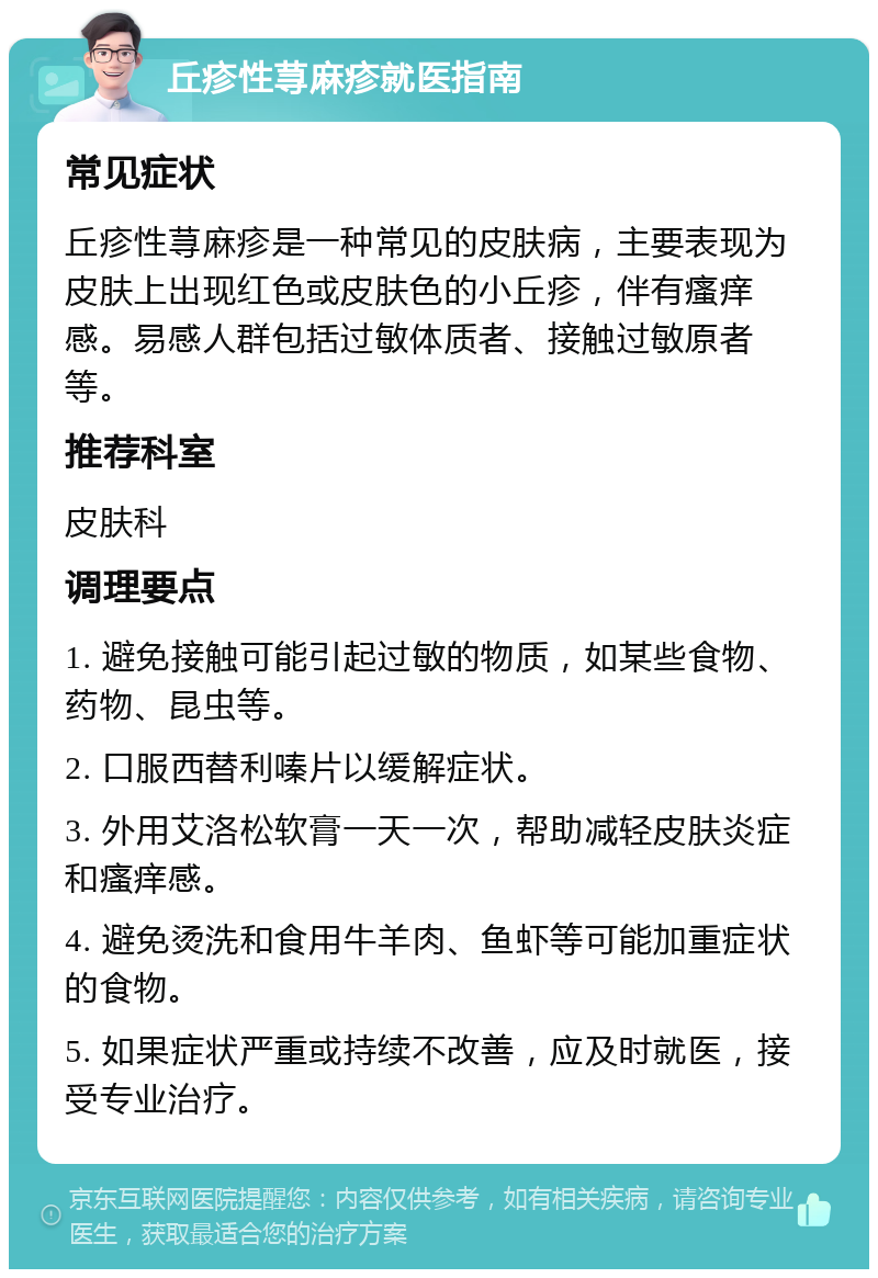 丘疹性荨麻疹就医指南 常见症状 丘疹性荨麻疹是一种常见的皮肤病，主要表现为皮肤上出现红色或皮肤色的小丘疹，伴有瘙痒感。易感人群包括过敏体质者、接触过敏原者等。 推荐科室 皮肤科 调理要点 1. 避免接触可能引起过敏的物质，如某些食物、药物、昆虫等。 2. 口服西替利嗪片以缓解症状。 3. 外用艾洛松软膏一天一次，帮助减轻皮肤炎症和瘙痒感。 4. 避免烫洗和食用牛羊肉、鱼虾等可能加重症状的食物。 5. 如果症状严重或持续不改善，应及时就医，接受专业治疗。