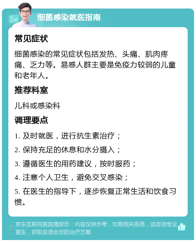 细菌感染就医指南 常见症状 细菌感染的常见症状包括发热、头痛、肌肉疼痛、乏力等。易感人群主要是免疫力较弱的儿童和老年人。 推荐科室 儿科或感染科 调理要点 1. 及时就医，进行抗生素治疗； 2. 保持充足的休息和水分摄入； 3. 遵循医生的用药建议，按时服药； 4. 注意个人卫生，避免交叉感染； 5. 在医生的指导下，逐步恢复正常生活和饮食习惯。