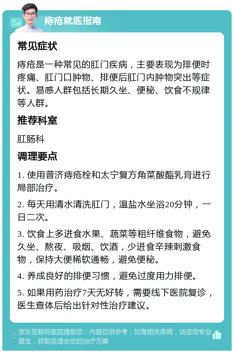 痔疮就医指南 常见症状 痔疮是一种常见的肛门疾病，主要表现为排便时疼痛、肛门口肿物、排便后肛门内肿物突出等症状。易感人群包括长期久坐、便秘、饮食不规律等人群。 推荐科室 肛肠科 调理要点 1. 使用普济痔疮栓和太宁复方角菜酸酯乳膏进行局部治疗。 2. 每天用清水清洗肛门，温盐水坐浴20分钟，一日二次。 3. 饮食上多进食水果、蔬菜等粗纤维食物，避免久坐、熬夜、吸烟、饮酒，少进食辛辣刺激食物，保持大便稀软通畅，避免便秘。 4. 养成良好的排便习惯，避免过度用力排便。 5. 如果用药治疗7天无好转，需要线下医院复诊，医生查体后给出针对性治疗建议。