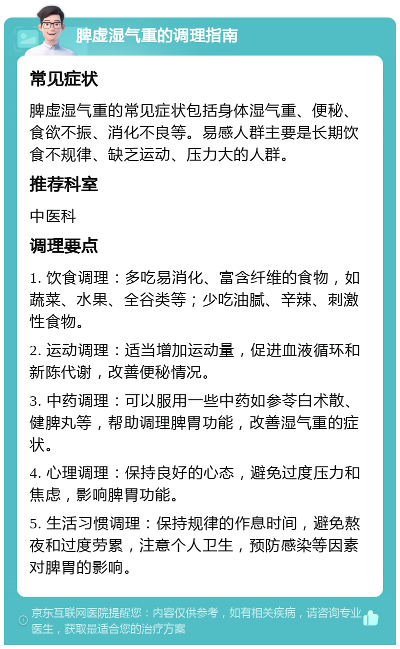 脾虚湿气重的调理指南 常见症状 脾虚湿气重的常见症状包括身体湿气重、便秘、食欲不振、消化不良等。易感人群主要是长期饮食不规律、缺乏运动、压力大的人群。 推荐科室 中医科 调理要点 1. 饮食调理：多吃易消化、富含纤维的食物，如蔬菜、水果、全谷类等；少吃油腻、辛辣、刺激性食物。 2. 运动调理：适当增加运动量，促进血液循环和新陈代谢，改善便秘情况。 3. 中药调理：可以服用一些中药如参苓白术散、健脾丸等，帮助调理脾胃功能，改善湿气重的症状。 4. 心理调理：保持良好的心态，避免过度压力和焦虑，影响脾胃功能。 5. 生活习惯调理：保持规律的作息时间，避免熬夜和过度劳累，注意个人卫生，预防感染等因素对脾胃的影响。