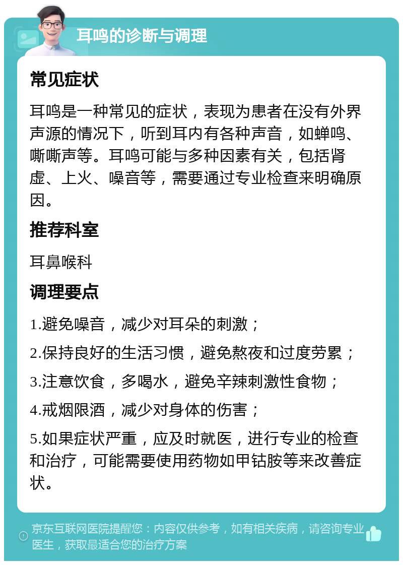 耳鸣的诊断与调理 常见症状 耳鸣是一种常见的症状，表现为患者在没有外界声源的情况下，听到耳内有各种声音，如蝉鸣、嘶嘶声等。耳鸣可能与多种因素有关，包括肾虚、上火、噪音等，需要通过专业检查来明确原因。 推荐科室 耳鼻喉科 调理要点 1.避免噪音，减少对耳朵的刺激； 2.保持良好的生活习惯，避免熬夜和过度劳累； 3.注意饮食，多喝水，避免辛辣刺激性食物； 4.戒烟限酒，减少对身体的伤害； 5.如果症状严重，应及时就医，进行专业的检查和治疗，可能需要使用药物如甲钴胺等来改善症状。