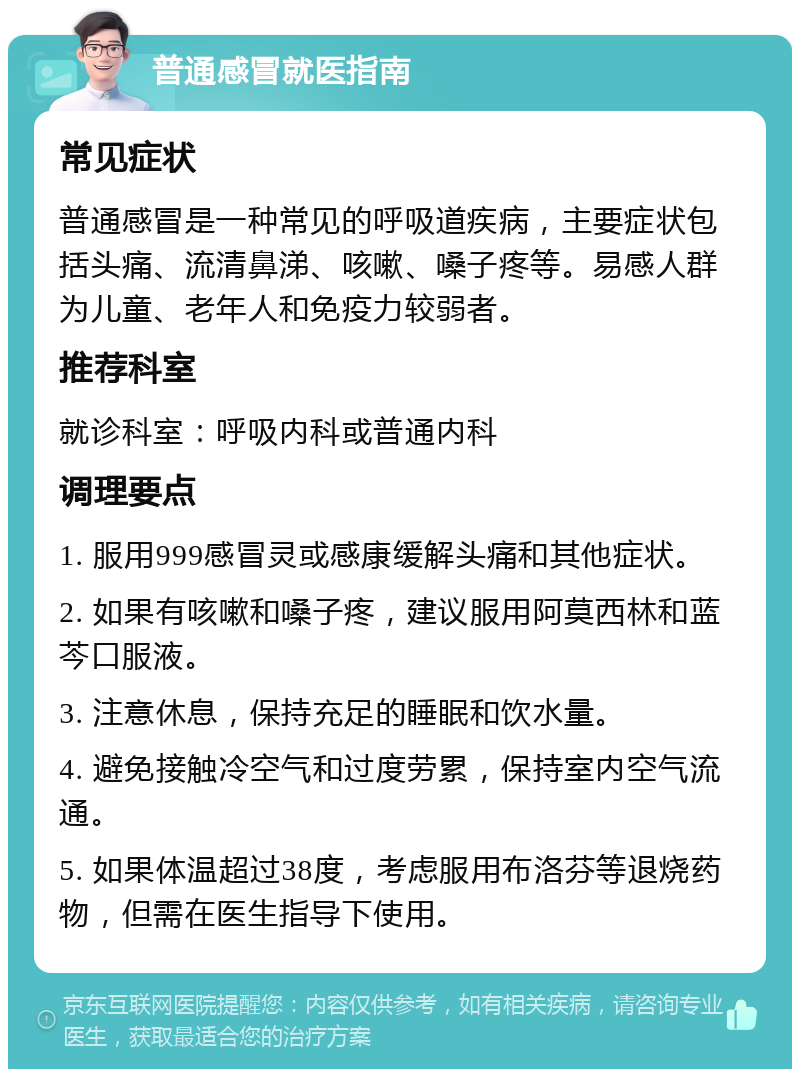 普通感冒就医指南 常见症状 普通感冒是一种常见的呼吸道疾病，主要症状包括头痛、流清鼻涕、咳嗽、嗓子疼等。易感人群为儿童、老年人和免疫力较弱者。 推荐科室 就诊科室：呼吸内科或普通内科 调理要点 1. 服用999感冒灵或感康缓解头痛和其他症状。 2. 如果有咳嗽和嗓子疼，建议服用阿莫西林和蓝芩口服液。 3. 注意休息，保持充足的睡眠和饮水量。 4. 避免接触冷空气和过度劳累，保持室内空气流通。 5. 如果体温超过38度，考虑服用布洛芬等退烧药物，但需在医生指导下使用。