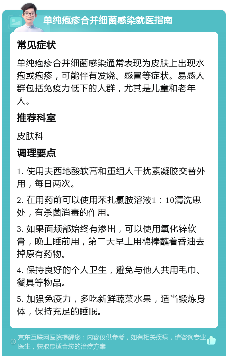 单纯疱疹合并细菌感染就医指南 常见症状 单纯疱疹合并细菌感染通常表现为皮肤上出现水疱或疱疹，可能伴有发烧、感冒等症状。易感人群包括免疫力低下的人群，尤其是儿童和老年人。 推荐科室 皮肤科 调理要点 1. 使用夫西地酸软膏和重组人干扰素凝胶交替外用，每日两次。 2. 在用药前可以使用苯扎氯胺溶液1：10清洗患处，有杀菌消毒的作用。 3. 如果面颊部始终有渗出，可以使用氧化锌软膏，晚上睡前用，第二天早上用棉棒蘸着香油去掉原有药物。 4. 保持良好的个人卫生，避免与他人共用毛巾、餐具等物品。 5. 加强免疫力，多吃新鲜蔬菜水果，适当锻炼身体，保持充足的睡眠。