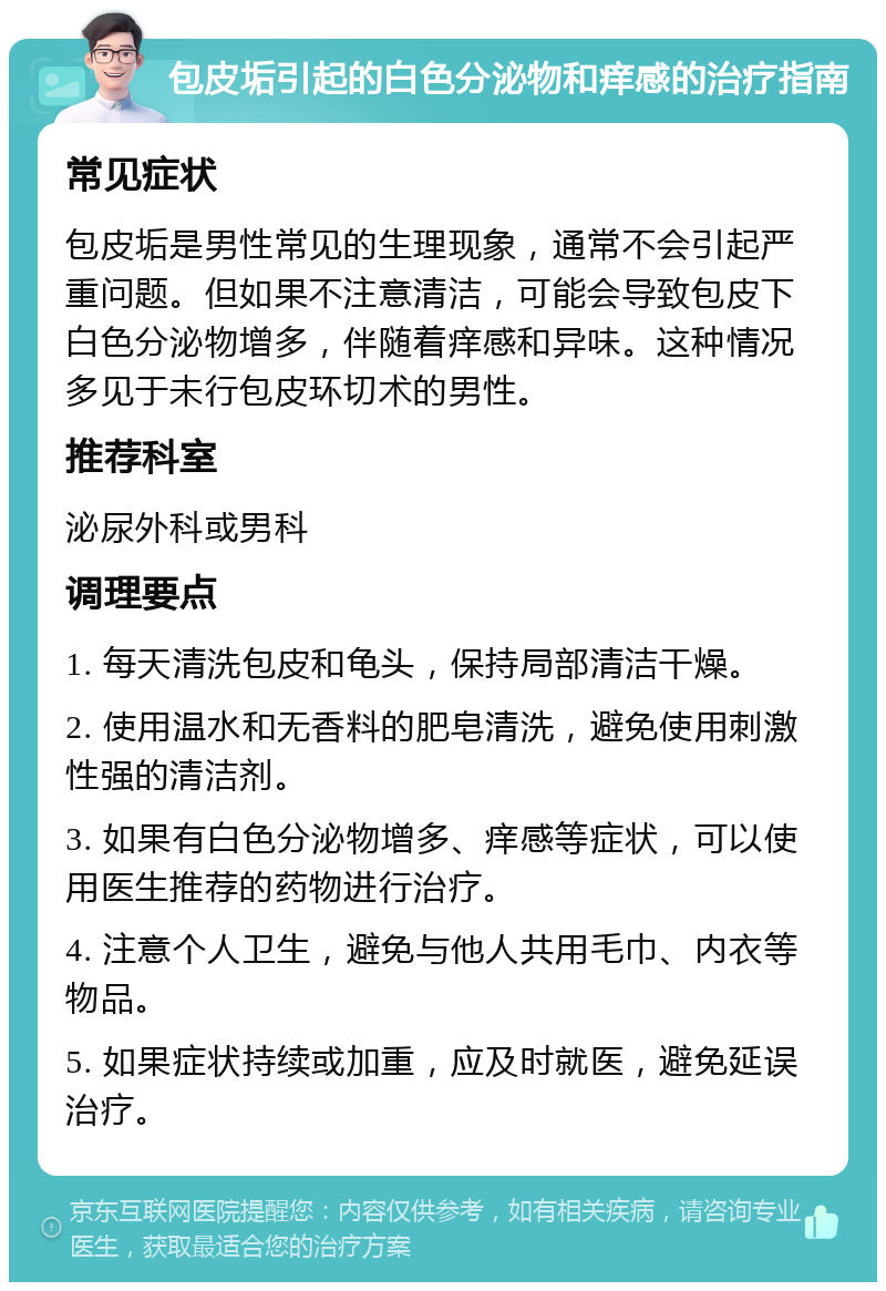 包皮垢引起的白色分泌物和痒感的治疗指南 常见症状 包皮垢是男性常见的生理现象，通常不会引起严重问题。但如果不注意清洁，可能会导致包皮下白色分泌物增多，伴随着痒感和异味。这种情况多见于未行包皮环切术的男性。 推荐科室 泌尿外科或男科 调理要点 1. 每天清洗包皮和龟头，保持局部清洁干燥。 2. 使用温水和无香料的肥皂清洗，避免使用刺激性强的清洁剂。 3. 如果有白色分泌物增多、痒感等症状，可以使用医生推荐的药物进行治疗。 4. 注意个人卫生，避免与他人共用毛巾、内衣等物品。 5. 如果症状持续或加重，应及时就医，避免延误治疗。