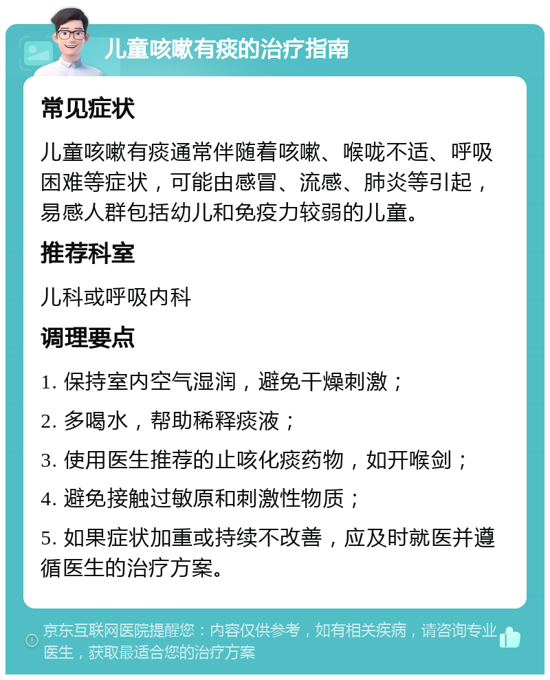 儿童咳嗽有痰的治疗指南 常见症状 儿童咳嗽有痰通常伴随着咳嗽、喉咙不适、呼吸困难等症状，可能由感冒、流感、肺炎等引起，易感人群包括幼儿和免疫力较弱的儿童。 推荐科室 儿科或呼吸内科 调理要点 1. 保持室内空气湿润，避免干燥刺激； 2. 多喝水，帮助稀释痰液； 3. 使用医生推荐的止咳化痰药物，如开喉剑； 4. 避免接触过敏原和刺激性物质； 5. 如果症状加重或持续不改善，应及时就医并遵循医生的治疗方案。